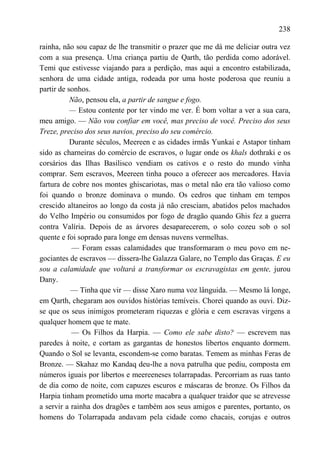238

rainha, não sou capaz de lhe transmitir o prazer que me dá me deliciar outra vez
com a sua presença. Uma criança partiu de Qarth, tão perdida como adorável.
Temi que estivesse viajando para a perdição, mas aqui a encontro estabilizada,
senhora de uma cidade antiga, rodeada por uma hoste poderosa que reuniu a
partir de sonhos.
           Não, pensou ela, a partir de sangue e fogo.
           — Estou contente por ter vindo me ver. É bom voltar a ver a sua cara,
meu amigo. — Não vou confiar em você, mas preciso de você. Preciso dos seus
Treze, preciso dos seus navios, preciso do seu comércio.
           Durante séculos, Meereen e as cidades irmãs Yunkai e Astapor tinham
sido as charneiras do comércio de escravos, o lugar onde os khals dothraki e os
corsários das Ilhas Basilisco vendiam os cativos e o resto do mundo vinha
comprar. Sem escravos, Meereen tinha pouco a oferecer aos mercadores. Havia
fartura de cobre nos montes ghiscariotas, mas o metal não era tão valioso como
foi quando o bronze dominava o mundo. Os cedros que tinham em tempos
crescido altaneiros ao longo da costa já não cresciam, abatidos pelos machados
do Velho Império ou consumidos por fogo de dragão quando Ghis fez a guerra
contra Valíria. Depois de as árvores desaparecerem, o solo cozeu sob o sol
quente e foi soprado para longe em densas nuvens vermelhas.
           — Foram essas calamidades que transformaram o meu povo em ne-
gociantes de escravos — dissera-lhe Galazza Galare, no Templo das Graças. E eu
sou a calamidade que voltará a transformar os escravagistas em gente, jurou
Dany.
           — Tinha que vir — disse Xaro numa voz lânguida. — Mesmo lá longe,
em Qarth, chegaram aos ouvidos histórias temíveis. Chorei quando as ouvi. Diz-
se que os seus inimigos prometeram riquezas e glória e cem escravas virgens a
qualquer homem que te mate.
           — Os Filhos da Harpia. — Como ele sabe disto? — escrevem nas
paredes à noite, e cortam as gargantas de honestos libertos enquanto dormem.
Quando o Sol se levanta, escondem-se como baratas. Temem as minhas Feras de
Bronze. — Skahaz mo Kandaq deu-lhe a nova patrulha que pediu, composta em
números iguais por libertos e meereeneses tolarrapadas. Percorriam as ruas tanto
de dia como de noite, com capuzes escuros e máscaras de bronze. Os Filhos da
Harpia tinham prometido uma morte macabra a qualquer traidor que se atrevesse
a servir a rainha dos dragões e também aos seus amigos e parentes, portanto, os
homens do Tolarrapada andavam pela cidade como chacais, corujas e outros
 