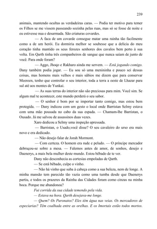 239

animais, mantendo ocultas as verdadeiras caras. — Podia ter motivo para temer
os Filhos se me vissem passeando sozinha pelas ruas, mas só se fosse de noite e
eu estivesse nua e desarmada. São criaturas covardes.
           — A faca de um covarde consegue matar uma rainha tão facilmente
como a de um herói. Eu dormiria melhor se soubesse que a delícia do meu
coração tinha mantido os seus ferozes senhores dos cavalos bem perto à sua
volta. Em Qarth tinha três companheiros de sangue que nunca saíam de junto de
você. Para onde foram?
           — Aggo, Jhoqo e Rakharo ainda me servem. — Está jogando comigo.
Dany também podia jogar. — Eu sou só uma menininha e pouco sei dessas
coisas, mas homens mais velhos e mais sábios me dizem que para conservar
Meereen, tenho que controlar o seu interior, toda a terra a oeste de Lhazar para
sul até aos montes de Yunkai.
            — As suas terras do interior não são preciosas para mim. Você sim. Se
algum mal te acontecer, este mundo perderá o seu sabor.
            — O senhor é bom por se importar tanto comigo, mas estou bem
protegida. — Dany indicou com um gesto o local onde Barristan Selmy estava
com uma mão pousada no cabo da sua espada. — Chamam-lhe Barristan, o
Ousado. Já me salvou de assassinos duas vezes.
           Xaro dedicou a Selmy uma inspeção apressada.
           — Barristan, o Usado,você disse? O seu cavaleiro do urso era mais
novo e era dedicado.
           — Não desejo falar de Jorah Mormont.
           — Com certeza. O homem era rude e peludo. — O príncipe mercador
debruçou-se sobre a mesa. — Falemos antes de amor, de sonhos, desejo e
Daenerys, a mais bela mulher deste mundo. Estou bêbado de te ver.
           Dany não desconhecia as cortesias empoladas de Qarth.
           — Se está bêbado, culpe o vinho.
           — Não há vinho que suba à cabeça como a sua beleza, nem de longe. A
minha mansão tem parecido tão vazia como uma tumba desde que Daenerys
partiu, e todos os prazeres da Rainha das Cidades foram como cinzas na minha
boca. Porque me abandonou?
           Fui corrida da sua cidade temendo pela vida.
           — Estava na hora. Qarth desejava-me longe.
           — Quem? Os Puronatos? Eles têm água nas veias. Os mercadores de
especiarias? Têm coalhada entre as orelhas. E os Imortais estão todos mortos.
 