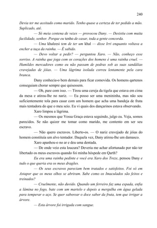 240

Devia ter me aceitado como marido. Tenho quase a certeza de ter pedido a mão.
Suplicado, até.
          — Só meia centena de vezes — provocou Dany. — Desistiu com muita
facilidade, senhor. Porque eu tenho de casar, toda a gente concorda.
          — Uma khaleesi tem de ter um khal — disse Irri enquanto voltava a
encher a taça da rainha. — É sabido.
          — Devo voltar a pedir? — perguntou Xaro. — Não, conheço esse
sorriso. A rainha que joga com os corações dos homens é uma rainha cruel. —
Humildes mercadores como eu não passam de pedras sob as suas sandálias
cravejadas de jóias. — Uma lágrima isolada correu lentamente pela cara
branca.
          Dany conhecia-o bem demais para ficar comovida. Os homens qartenos
conseguiam chorar sempre que quisessem.
          — Oh, pare com isso. — Tirou uma cereja da tigela que estava em cima
da mesa e atirou-lhe no nariz. — Eu posso ser uma menininha, mas não sou
suficientemente tola para casar com um homem que acha uma bandeja de fruta
mais tentadora do que o meu seio. Eu vi quais dos dançarinos estava observando.
          Xaro limpou a lágrima.
          — Os mesmos que Vossa Graça estava seguindo, julgo eu. Veja, somos
parecidos. Se não quizer me tomar como marido, me contento em ser seu
escravo.
          — Não quero escravos. Liberto-os. — O nariz cravejado de jóias do
homem constituía um alvo tentador. Daquela vez, Dany atirou-lhe um damasco.
          Xaro apanhou-o no ar e deu uma dentada.
          — De onde veio esta loucura? Deveria me achar afortunado por não ter
libertado os meus escravos quando foi minha hóspede em Qarth?
          Eu era uma rainha pedinte e você era Xaro dos Treze, pensou Dany e
tudo o que queria era os meus dragões.
          — Os seus escravos pareciam bem tratados e satisfeitos. Foi só em
Astapor que os meus olhos se abriram. Sabe como os Imaculados são feitos e
treinados?
          — Cruelmente, não duvido. Quando um ferreiro faz uma espada, enfia
a lâmina no fogo, bate com um martelo e depois a mergulha em água gelada
para temperar o aço. Se quer saborear o doce sabor da fruta, tem que irrigar a
árvore.
          — Esta árvore foi irrigada com sangue.
 