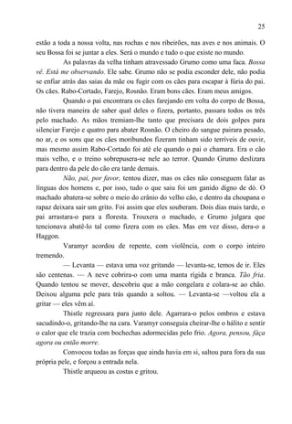25

estão a toda a nossa volta, nas rochas e nos ribeirões, nas aves e nos animais. O
seu Bossa foi se juntar a eles. Será o mundo e tudo o que existe no mundo.
          As palavras da velha tinham atravessado Grumo como uma faca. Bossa
vê. Está me observando. Ele sabe. Grumo não se podia esconder dele, não podia
se enfiar atrás das saias da mãe ou fugir com os cães para escapar à fúria do pai.
Os cães. Rabo-Cortado, Farejo, Rosnão. Eram bons cães. Eram meus amigos.
          Quando o pai encontrara os cães farejando em volta do corpo de Bossa,
não tivera maneira de saber qual deles o fizera, portanto, passara todos os três
pelo machado. As mãos tremiam-lhe tanto que precisara de dois golpes para
silenciar Farejo e quatro para abater Rosnão. O cheiro do sangue pairara pesado,
no ar, e os sons que os cães moribundos fizeram tinham sido terríveis de ouvir,
mas mesmo assim Rabo-Cortado foi até ele quando o pai o chamara. Era o cão
mais velho, e o treino sobrepusera-se nele ao terror. Quando Grumo deslizara
para dentro da pele do cão era tarde demais.
          Não, pai, por favor, tentou dizer, mas os cães não conseguem falar as
línguas dos homens e, por isso, tudo o que saiu foi um ganido digno de dó. O
machado abatera-se sobre o meio do crânio do velho cão, e dentro da choupana o
rapaz deixara sair um grito. Foi assim que eles souberam. Dois dias mais tarde, o
pai arrastara-o para a floresta. Trouxera o machado, e Grumo julgara que
tencionava abatê-lo tal como fizera com os cães. Mas em vez disso, dera-o a
Haggon.
          Varamyr acordou de repente, com violência, com o corpo inteiro
tremendo.
          — Levanta — estava uma voz gritando — levanta-se, temos de ir. Eles
são centenas. — A neve cobrira-o com uma manta rígida e branca. Tão fria.
Quando tentou se mover, descobriu que a mão congelara e colara-se ao chão.
Deixou alguma pele para trás quando a soltou. — Levanta-se —voltou ela a
gritar — eles vêm aí.
          Thistle regressara para junto dele. Agarrara-o pelos ombros e estava
sacudindo-o, gritando-lhe na cara. Varamyr conseguia cheirar-lhe o hálito e sentir
o calor que ele trazia com bochechas adormecidas pelo frio. Agora, pensou, fáça
agora ou então morre.
          Convocou todas as forças que ainda havia em si, saltou para fora da sua
própria pele, e forçou a entrada nela.
          Thistle arqueou as costas e gritou.
 