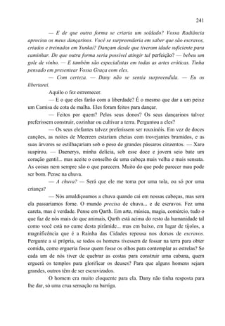241

          — E de que outra forma se criaria um soldado? Vossa Radiância
apreciou os meus dançarinos. Você se surpreenderia em saber que são escravos,
criados e treinados em Yunkai? Dançam desde que tiveram idade suficiente para
caminhar. De que outra forma seria possível atingir tal perfeição? — bebeu um
gole de vinho. — E também são especialistas em todas as artes eróticas. Tinha
pensado em presentear Vossa Graça com eles.
          — Com certeza. — Dany não se sentia surpreendida. — Eu os
libertarei.
          Aquilo o fez estremecer.
          — E o que eles farão com a liberdade? É o mesmo que dar a um peixe
um Camisa de cota de malha. Eles foram feitos para dançar.
          — Feitos por quem? Pelos seus donos? Os seus dançarinos talvez
preferissem construir, cozinhar ou cultivar a terra. Perguntou a eles?
          — Os seus elefantes talvez preferissem ser rouxinóis. Em vez de doces
canções, as noites de Meereen estariam cheias com trovejantes bramidos, e as
suas árvores se estilhaçariam sob o peso de grandes pássaros cinzentos. — Xaro
suspirou. — Daenerys, minha delícia, sob esse doce e jovem seio bate um
coração gentil... mas aceite o conselho de uma cabeça mais velha e mais sensata.
As coisas nem sempre são o que parecem. Muito do que pode parecer mau pode
ser bom. Pense na chuva.
          — A chuva? — Será que ele me toma por uma tola, ou só por uma
criança?
          — Nós amaldiçoamos a chuva quando cai em nossas cabeças, mas sem
ela passaríamos fome. O mundo precisa de chuva... e de escravos. Fez uma
careta, mas é verdade. Pense em Qarth. Em arte, música, magia, comércio, tudo o
que faz de nós mais do que animais, Qarth está acima do resto da humanidade tal
como você está no cume desta pirâmide... mas em baixo, em lugar de tijolos, a
magnificência que é a Rainha das Cidades repousa nos dorsos de escravos.
Pergunte a sí própria, se todos os homens tivessem de fossar na terra para obter
comida, como ergueria fosse quem fosse os olhos para contemplar as estrelas? Se
cada um de nós tiver de quebrar as costas para construir uma cabana, quem
erguerá os templos para glorificar os deuses? Para que alguns homens sejam
grandes, outros têm de ser escravizados.
          O homem era muito eloquente para ela. Dany não tinha resposta para
lhe dar, só uma crua sensação na barriga.
 