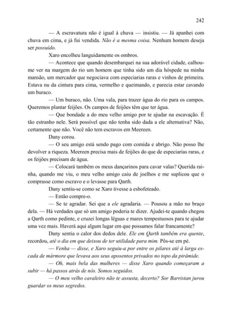 242

          — A escravatura não é igual à chuva — insistiu. — Já apanhei com
chuva em cima, e já fui vendida. Não é a mesma coisa. Nenhum homem deseja
ser possuído.
          Xaro encolheu languidamente os ombros.
          — Acontece que quando desembarquei na sua adorável cidade, calhou-
me ver na margem do rio um homem que tinha sido um dia hóspede na minha
mansão, um mercador que negociava com especiarias raras e vinhos de primeira.
Estava nu da cintura para cima, vermelho e queimando, e parecia estar cavando
um buraco.
          — Um buraco, não. Uma vala, para trazer água do rio para os campos.
Queremos plantar feijões. Os campos de feijões têm que ter água.
          — Que bondade a do meu velho amigo por te ajudar na escavação. É
tão estranho nele. Será possível que não tenha sido dada a ele alternativa? Não,
certamente que não. Você não tem escravos em Meereen.
          Dany corou.
          — O seu amigo está sendo pago com comida e abrigo. Não posso lhe
devolver a riqueza. Meereen precisa mais de feijões do que de especiarias raras, e
os feijões precisam de água.
          — Colocará também os meus dançarinos para cavar valas? Querida rai-
nha, quando me viu, o meu velho amigo caiu de joelhos e me suplicou que o
comprasse como escravo e o levasse para Qarth.
          Dany sentiu-se como se Xaro tivesse a esbofeteado.
          — Então compre-o.
          — Se te agradar. Sei que a ele agradaria. — Pousou a mão no braço
dela. — Há verdades que só um amigo poderia te dizer. Ajudei-te quando chegou
a Qarth como pedinte, e cruzei longas léguas e mares tempestuosos para te ajudar
uma vez mais. Haverá aqui algum lugar em que possamos falar francamente?
          Dany sentia o calor dos dedos dele. Ele em Qarth também era quente,
recordou, até o dia em que deixou de ter utilidade para mim. Pôs-se em pé.
          — Venha — disse, e Xaro seguiu-a por entre os pilares até à larga es-
cada de mármore que levava aos seus aposentos privados no topo da pirâmide.
          — Oh, mais bela das mulheres — disse Xaro quando começaram a
subir — há passos atrás de nós. Somos seguidos.
          — O meu velho cavaleiro não te assusta, decerto? Sor Barristan jurou
guardar os meus segredos.
 