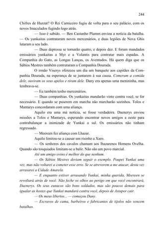 244

Chifres de Hazzat? O Rei Carniceiro fugiu de volta para o seu palácio, com os
novos Imaculados fugindo logo atrás.
          — Isso é sabido. — Ben Castanho Plumm enviou a notícia da batalha.
— Os yunkaitas contrataram novos mercenários, e duas legiões de Nova Ghis
lutaram a seu lado.
          — Duas depressa se tornarão quatro, e depois dez. E foram mandados
emissários yunkaitas a Myr e a Volantis para contratar mais espadas. A
Companhia do Gato, as Longas Lanças, os Aventados. Há quem diga que os
Sábios Mestres também contrataram a Companhia Dourada.
          O irmão Viserys ofereceu um dia um banquete aos capitães da Com-
panhia Dourada, na esperança de se juntarem à sua causa. Comeram a comida
dele, ouviram os seus apelos e riram dele. Dany era apenas uma menininha, mas
lembrava-se.
          — Eu também tenho mercenários.
          — Duas companhias. Os yunkaitas mandarão vinte contra você, se for
necessário. E quando se puserem em marcha não marcharão sozinhos. Tolos e
Mantarys concordaram com uma aliança.
          Aquilo era uma má notícia, se fosse verdadeira. Daenerys enviou
missões a Tolos e Mantarys, esperando encontrar novos amigos a oeste para
contrabalançar a inimizade de Yunkai a sul. Os emissários não tinham
regressado.
          — Meereen fez aliança com Lhazar.
          Aquilo limitou-se a causar um risinho a Xaro.
          — Os senhores dos cavalos chamam aos lhazarenos Homens Ovelha.
Quando são tosquiados limitam-se a balir. Não são um povo marcial.
          Até um amigo ovino é melhor do que nenhum.
          — Os Sábios Mestres deviam seguir o exemplo. Poupei Yunkai uma
vez, mas não voltarei a cometer esse erro. Se se atreverem a me atacar, desta vez
arrasarei a Cidade Amarela.
          — E enquanto estiver arrasando Yunkai, minha querida, Meereen se
revoltará atrás de você. Não feche os olhos ao perigo em que você encontrará,
Daenerys. Os seus eunucos são bons soldados, mas são poucos demais para
igualar as hostes que Yunkai mandará contra você, depois de Astapor cair.
          — Os meus libertos... — começou Dany.
          — Escravos de cama, barbeiros e fabricantes de tijolos não vencem
batalhas.
 