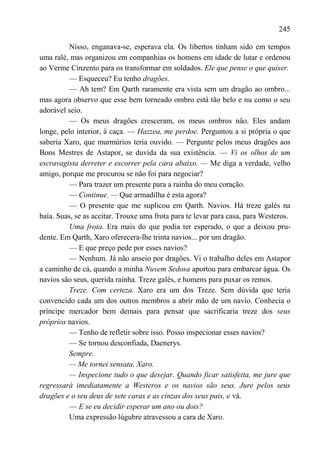 245

          Nisso, enganava-se, esperava ela. Os libertos tinham sido em tempos
uma ralé, mas organizou em companhias os homens em idade de lutar e ordenou
ao Verme Cinzento para os transformar em soldados. Ele que pense o que quiser.
          — Esqueceu? Eu tenho dragões.
          — Ah tem? Em Qarth raramente era vista sem um dragão ao ombro...
mas agora observo que esse bem torneado ombro está tão belo e nu como o seu
adorável seio.
          — Os meus dragões cresceram, os meus ombros não. Eles andam
longe, pelo interior, à caça. — Hazzea, me perdoe. Perguntou a si própria o que
saberia Xaro, que murmúrios teria ouvido. — Pergunte pelos meus dragões aos
Bons Mestres de Astapor, se duvida da sua existência. — Vi os olhos de um
escravagista derreter e escorrer pela cara abaixo. — Me diga a verdade, velho
amigo, porque me procurou se não foi para negociar?
          — Para trazer um presente para a rainha do meu coração.
          — Continue. — Que armadilha é esta agora?
          — O presente que me suplicou em Qarth. Navios. Há treze galés na
baía. Suas, se as aceitar. Trouxe uma frota para te levar para casa, para Westeros.
          Uma frota. Era mais do que podia ter esperado, o que a deixou pru-
dente. Em Qarth, Xaro oferecera-lhe trinta navios... por um dragão.
          — E que preço pede por esses navios?
          — Nenhum. Já não anseio por dragões. Vi o trabalho deles em Astapor
a caminho de cá, quando a minha Nuvem Sedosa aportou para embarcar água. Os
navios são seus, querida rainha. Treze galés, e homens para puxar os remos.
          Treze. Com certeza. Xaro era um dos Treze. Sem dúvida que teria
convencido cada um dos outros membros a abrir mão de um navio. Conhecia o
príncipe mercador bem demais para pensar que sacrificaria treze dos seus
próprios navios.
          — Tenho de refletir sobre isso. Posso inspecionar esses navios?
          — Se tornou desconfiada, Daenerys.
          Sempre.
          — Me tornei sensata, Xaro.
          — Inspecione tudo o que desejar. Quando ficar satisfeita, me jure que
regressará imediatamente a Westeros e os navios são seus. Jure pelos seus
dragões e o seu deus de sete caras e as cinzas dos seus pais, e vá.
          — E se eu decidir esperar um ano ou dois?
          Uma expressão lúgubre atravessou a cara de Xaro.
 