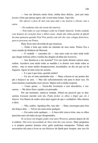 246

          — Isso me deixaria muito triste, minha doce delícia... pois por mais
jovem e forte que pareça agora, não viverá tanto tempo. Aqui não.
         Ele oferece o favo de mel com uma mão e me mostra o chicote com a
outra.
         — Os yunkaitas não são assim tão temíveis.
         — Nem todos os seus inimigos estão na Cidade Amarela. Tenha cuidado
com homens de corações frios e lábios azuis. Ainda não tinha partido de Qarth
há uma quinzena quando Pyat Pree partiu com três dos seus colegas feiticeiros,
para te procurar em Pentos.
          Dany ficou mais divertida do que temerosa.
          — Então é bom que tenha me afastado do meu rumo. Pentos fica a
meio mundo de distância de Meereen.
          — É verdade — concedeu ele — mas mais cedo ou mais tarde terão
que chegar notícias sobre a rainha dos dragões da Baía dos Escravos.
          — Isso destina-se a me assustar? Vivi em medo durante catorze anos,
senhor. Acordava com medo todas as manhãs e ia dormir com medo todas as
noites... mas os meus medos desapareceram, incendiados, no dia em que saí da
fogueira. Agora só uma coisa me assusta.
          — E o que é que teme, querida rainha?
          — Eu sou só uma menininha tola. — Dany colocou-se nas pontas dos
pés e beijou-o na cara. — Mas não suficientemente tola para te dizer isso. Os
meus homens examinarão esses navios. Depois terá a minha resposta.
          — Como quiser. — Tocou-lhe levemente o seio descoberto, e sus-
surrou: — Me deixe ficar e ajudar a te persuadir.
          Por um momento, sentiu-se tentada. Afinal era possível que os dan-
çarinos tivessem mexido com ela. Podia fechar os olhos e fingir que ele é
Daario. Um Daario de sonho seria mais seguro do que o verdadeiro. Mas afastou
a ideia.
          — Não, senhor. Agradeço-lhe, mas não. — Dany escorregou para fora
dos braços dele. — Talvez em outra noite qualquer.
          — Em outra noite qualquer. — A boca dele estava triste, mas os olhos
pareciam mais aliviados do que desapontados.
          Se eu fosse um dragão podia voar para Westeros, pensou depois de ele
ir embora. Não teria necessidade de Xaro nem dos seus navios. Dany perguntou
a si própria quantos homens treze galés poderiam transportar. Tinham sido
necessárias três para a levar ao seu khalasar de Qarth para Astapor, mas isso foi
 
