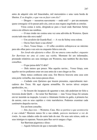 247

antes de adquirir oito mil Imaculados, mil mercenários e uma vasta horda de
libertos. E os dragões, o que vou eu fazer com eles?
           — Drogon — sussurrou suavemente — onde está? — por um momento
quase conseguiu vê-lo passar pelo céu, com as asas negras engolindo as estrelas.
           Virou costas à noite, dirigindo-se para o local onde Barristan Selmy
estava em silêncio nas sombras.
           — O meu irmão me contou uma vez uma adivinha de Westeros. Quem
escuta tudo mas não ouve nada?
           — Um cavaleiro da Guarda Real. — A voz de Selmy soou solene.
           — Ouviu Xaro fazer a sua oferta?
           — Ouvi, Vossa Graça. — O velho cavaleiro esforçava-se ao máximo
para não olhar para o seu seio nu enquanto falava com ela.
           Sor Jorah não afastaria o olhar. Ele me amava como mulher; enquanto
Sor Barristan me ama só como sua rainha. Mormont foi um informador,
prestando relatórios aos seus inimigos em Westeros, mas também lhe deu bons
conselhos.
           — O que pensa dela? E dele?
           — Dele menos que pouco. Mas aqueles navios... Vossa Graça, com
aqueles navios podíamos estar em casa antes de o ano chegar ao fim.
           Dany nunca conheceu uma casa. Em Bravos houvera uma casa com
uma porta vermelha, mas nunca passou disso.
           — Cuidado com Qartenos que trazem presentes, especialmente mer-
cadores dos Treze. Há aqui alguma armadilha. Os navios talvez estejam
apodrecidos, ou...
           — Se fossem tão incapazes de aguentar o mar, não poderiam ter feito a
travessia desde Qarth — fez notar Sor Barristan — mas Vossa Graça foi sensata
em ter insistido na inspeção. Levarei o Almirante Groleo às galés, à primeira luz
da aurora, com os seus capitães e vinte marinheiros. Podemos examinar cada
centímetro daqueles navios.
           Era um bom conselho.
           — Sim, faça isso. —Westeros. Casa. Mas se partisse o que aconteceria
à sua cidade? Meereen nunca foi a sua cidade, pareceu murmurar a voz do
irmão. As suas cidades estão do outro lado do mar. Os seus sete reinos, onde os
seus inimigos te esperam. Nasceu para lhes servir sangue e fogo.
           Sor Barristan pigarreou e disse:
           — Aquele feiticeiro de que o mercador falou...
 