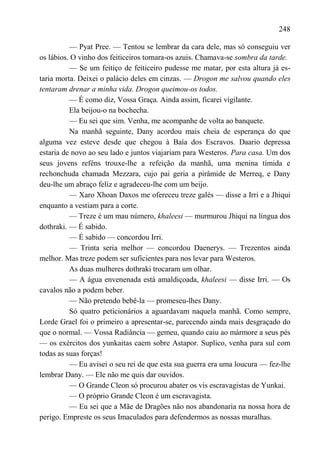 248

          — Pyat Pree. — Tentou se lembrar da cara dele, mas só conseguiu ver
os lábios. O vinho dos feiticeiros tornara-os azuis. Chamava-se sombra da tarde.
          — Se um feitiço de feiticeiro pudesse me matar, por esta altura já es-
taria morta. Deixei o palácio deles em cinzas. — Drogon me salvou quando eles
tentaram drenar a minha vida. Drogon queimou-os todos.
          — É como diz, Vossa Graça. Ainda assim, ficarei vigilante.
          Ela beijou-o na bochecha.
          — Eu sei que sim. Venha, me acompanhe de volta ao banquete.
          Na manhã seguinte, Dany acordou mais cheia de esperança do que
alguma vez esteve desde que chegou à Baía dos Escravos. Daario depressa
estaria de novo ao seu lado e juntos viajariam para Westeros. Para casa. Um dos
seus jovens reféns trouxe-lhe a refeição da manhã, uma menina tímida e
rechonchuda chamada Mezzara, cujo pai geria a pirâmide de Merreq, e Dany
deu-lhe um abraço feliz e agradeceu-lhe com um beijo.
          — Xaro Xhoan Daxos me ofereceu treze galés — disse a Irri e a Jhiqui
enquanto a vestiam para a corte.
          — Treze é um mau número, khaleesi — murmurou Jhiqui na língua dos
dothraki. — É sabido.
          — É sabido — concordou Irri.
          — Trinta seria melhor — concordou Daenerys. — Trezentos ainda
melhor. Mas treze podem ser suficientes para nos levar para Westeros.
          As duas mulheres dothraki trocaram um olhar.
          — A água envenenada está amaldiçoada, khaleesi — disse Irri. — Os
cavalos não a podem beber.
          — Não pretendo bebê-la — promeseu-lhes Dany.
          Só quatro peticionários a aguardavam naquela manhã. Como sempre,
Lorde Grael foi o primeiro a apresentar-se, parecendo ainda mais desgraçado do
que o normal. — Vossa Radiância — gemeu, quando caiu ao mármore a seus pés
— os exércitos dos yunkaitas caem sobre Astapor. Suplico, venha para sul com
todas as suas forças!
          — Eu avisei o seu rei de que esta sua guerra era uma loucura — fez-lhe
lembrar Dany. — Ele não me quis dar ouvidos.
          — O Grande Cleon só procurou abater os vis escravagistas de Yunkai.
          — O próprio Grande Cleon é um escravagista.
          — Eu sei que a Mãe de Dragões não nos abandonaria na nossa hora de
perigo. Empreste os seus Imaculados para defendermos as nossas muralhas.
 