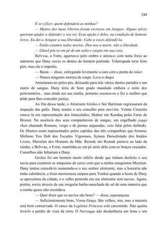249

          E se o fizer, quem defenderá as minhas?
          — Muitos dos meus libertos foram escravos em Astapor. Alguns talvez
queiram ajudar a defender o seu rei. Essa opção é deles, na condição de homens
livres. Eu dei a Astapor a sua liberdade. Cabe a vocês defendê-la.
          — Então estamos todos mortos. Deu-nos a morte, não a liberdade.
          — Ghael pôs-se em pé de um salto e cuspiu em sua cara.
          Belvvas, o Forte, agarrou-o pelo ombro e atirou-o com tanta força ao
mármore que Dany ouviu os dentes do homem partindo. Tolarrapada teria feito
pior, mas ela o impediu.
          — Basta — disse, esfregando levemente a cara com a ponta do tokar.
          — Nunca ninguém morreu de cuspe. Leve-o daqui.
          Arrastaram-no pelos pés, deixando para trás vários dentes partidos e um
rastro de sangue. Dany teria de bom grado mandado embora o resto dos
peticionários... mas ainda era sua rainha, portanto escutou-os e fez o melhor que
pôde para lhes conceder justiça.
          Ao fim dessa tarde, o Almirante Groleo e Sor Barristan regressaram da
inspeção das galés. Dany reuniu o seu conselho para ouvi-los. Verme Cinzento
estava lá em representação dos Imaculados, Skahaz mo Kandaq pelas Feras de
Bronze. Na ausência dos seus companheiros de sangue, um engelhado jaqqa
rhan chamado Rommo, vesgo e de pernas arqueadas, veio falar pelos dothraki.
Os libertos eram representados pelos capitães das três companhias que formou;
Mollono Yos Dob dos Escudos Vigorosos, Symon Dorsolistado dos Irmãos
Livres, Marselen dos Homens da Mãe. Reznak mo Reznak pairava ao lado da
rainha, e Belvvas, o Forte, mantinha-se em pé atrás dela com os braços cruzados.
Conselhos não faltariam a Dany.
          Groleo foi um homem muito infeliz desde que tinham desfeito o seu
navio para construir as máquinas de cerco com que a rainha conquistou Meereen.
Dany tentou consolá-lo nomeando-o o seu senhor almirante, mas a honraria não
tinha substância; a frota meereenesa zarpara para Yunkai quando a hoste de Dany
se aproximou da cidade, e o velho pentoshi era um almirante sem navios. Agora,
porém, sorria através da sua irregular barba manchada de sal de uma maneira que
a rainha quase não recordava.
          — Quer dizer que os navios são bons? — disse, esperançosa.
          — Suficientemente bons, Vossa Graça. São velhos, sim, mas a maioria
está bem conservada. O casco da Legítima Princesa está carcomido. Não queira
levá-lo a perder de vista da terra. O Narraqqa não desdenharia um leme e um
 