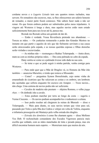 250

cordame novos e o Lagarto Listado tem uns quantos remos rachados, mas
servem. Os remadores são escravos, mas, se lhes oferecermos um salário honesto
de remador, a maior parte ficará connosco. Não sabem fazer nada a não ser
remar. Os que forem embora podem ser substituídos pelos meus tripulantes. A
viagem até Westeros é longa e dura, mas aqueles navios estão num estado
suficientemente bom para nos levar até lá, parece-me.
           Reznak mo Reznak soltou um gemido de dar dó.
           — Então é verdade. Vossa Reverência pretende nos abandonar. —
Torceu as mãos. — Os yunkaitas restaurarão o poder dos Grandes Mestres no
instante em que partir e aqueles de nós que tão fielmente serviram a sua causa
serão atravessados pela espada, e as nossas queridas esposas e filhas donzelas
serão violadas e escravizadas.
           — As minhas não — resmungou o Skahaz Tolarrapada. — Antes disso,
mato-as com as minhas próprias mãos. — Deu uma palmada no cabo da espada.
           Dany sentiu-se como se a palmada tivesse sido dada na sua cara.
           — Se teme o que se pode seguir à minha partida, venha comigo para
Westeros.
           — Para onde quer que a Mãe de Dragões vá, os Homens da Mãe irão
também — anunciou Marselen, o irmão que restava a Missandei.
           — Como? — perguntou Symon Dorsolistado, cujo nome vinha do
emaranhado de cicatrizes que lhe sulcavam as costas e os ombros, um lembrete
das açoitadas que sofrera enquanto foi escravo em Astapor. — Treze navios...
não chega. Uma centena de navios podia não ser suficiente.
           — Cavalos de madeira não prestam — objetou Rommo, o velho jaqqa
rhan. — Os dothraki irão a cavalo.
           — Estes podiam marchar por terra ao longo da costa — sugeriu o
Verme Cinzento. — Os navios podiam acompanhá-los e reabastecer a coluna.
           — Isso podia resultar até chegarem às ruínas de Bhorash — disse o
Tolarrapada. — Mais para diante, os seus navios teriam que virar para sul,
passando por Tolos e pela Ilha dos Cedros e velejar em volta de Valíria, enquanto
a infantaria prosseguiria até Mantarys pela velha estrada dos dragões.
           — Estrada dos demônios é como lhe chamam agora — disse Mollono
Yos Dob. O rechonchudo comandante dos Escudos Vigorosos parecia mais
escriba que soldado, com as mãos manchadas de tinta e pesada pança, mas era
difícil encontrar homem mais esperto. — Morreriam mais que muitos de nós.
 