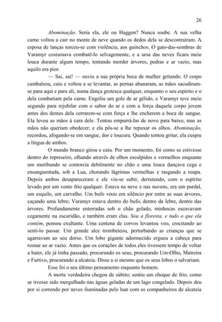 26

           Abominação. Seria ela, ele ou Haggon? Nunca soube. A sua velha
carne voltou a cair no monte de neve quando os dedos dela se descontraíram. A
esposa de lanças torceu-se com violência, aos guinchos. O gato-das-sombras de
Varamyr costumava combatê-lo selvagemente, e a ursa das neves ficara meio
louca durante algum tempo, tentando morder árvores, pedras e ar vazio, mas
aquilo era pior.
           — Sai, sai! — ouviu a sua própria boca de mulher gritando. O corpo
cambaleou, caiu e voltou a se levantar, as pernas abanaram, as mãos sacudiram-
se para aqui e para ali, numa dança grotesca qualquer, enquanto o seu espírito e o
dela combatiam pela carne. Engoliu um gole de ar gélido, e Varamyr teve meio
segundo para rejubilar com o sabor do ar e com a força daquele corpo jovem
antes dos dentes dela cerrarem-se com força e lhe encherem a boca de sangue.
Ela levou as mãos à cara dele. Tentou empurrá-las de novo para baixo, mas as
mãos não queriam obedecer, e ela pôs-se a lhe repuxar os olhos. Abominação,
recordou, afogando-se em sangue, dor e loucura. Quando tentou gritar, ela cuspiu
a língua de ambos.
           O mundo branco girou e caiu. Por um momento, foi como se estivesse
dentro do represeiro, olhando através de olhos esculpidos e vermelhos enquanto
um moribundo se contorcia debilmente no chão e uma louca dançava cega e
ensanguentada, sob a Lua, chorando lágrimas vermelhas e rasgando a roupa.
Depois ambos desapareceram e ele viu-se subir, derretendo, com o espírito
levado por um vento frio qualquer. Estava na neve e nas nuvens, era um pardal,
um esquilo, um carvalho. Um bufo voou em silêncio por entre as suas árvores,
caçando uma lebre; Varamyr estava dentro do bufo, dentro da lebre, dentro das
árvores. Profundamente enterradas sob o chão gelado, minhocas escavavam
cegamente na escuridão, e também eram elas. Sou a floresta, e tudo o que ela
contém, pensou exultante. Uma centena de corvos levantou voo, crocitando ao
senti-lo passar. Um grande alce trombeteou, perturbando as crianças que se
agarravam ao seu dorso. Um lobo gigante adormecido ergueu a cabeça para
rosnar ao ar vazio. Antes que os corações de todos eles tivessem tempo de voltar
a bater, ele já tinha passado, procurando os seus, procurando Um-Olho, Matreira
e Furtivo, procurando a alcateia. Disse a si mesmo que os seus lobos o salvariam.
           Esse foi o seu último pensamento enquanto homem.
           A morte verdadeira chegou de súbito; sentiu um choque de frio, como
se tivesse sido mergulhado nas águas geladas de um lago congelado. Depois deu
por si correndo por neves iluminadas pelo luar com os companheiros de alcateia
 