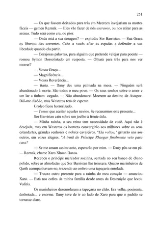 251

          — Os que fossem deixados para trás em Meereen invejariam as mortes
fáceis — gemeu Reznak. — Eles vão fazer de nós escravos, ou nos atirar para as
arenas. Tudo será como era, ou pior.
          — Onde está a sua coragem? — explodiu Sor Barristan. — Sua Graça
os libertou das correntes. Cabe a vocês afiar as espadas e defender a sua
liberdade quando ela partir.
          — Corajosas palavras, para alguém que pretende velejar para poente —
rosnou Symon Dorsolistado em resposta. — Olhará para trás para nos ver
morrer?
          — Vossa Graça...
          — Magnificência...
          — Vossa Reverência...
          — Basta. — Dany deu uma palmada na mesa. — Ninguém será
abandonado à morte. São todos o meu povo. — Os seus sonhos sobre o amor e
um lar a tinham cegado. — Não abandonarei Meereen ao destino de Astapor.
Dói-me dizê-lo, mas Westeros terá de esperar.
          Groleo ficou horrorizado.
          — Temos que aceitar aqueles navios. Se recusarmos este presente...
          Sor Barristan caiu sobre um joelho à frente dela.
          — Minha rainha, o seu reino tem necessidade de você. Aqui não é
desejada, mas em Westeros os homens convergirão aos milhares sobre os seus
estandartes, grandes senhores e nobres cavaleiros. "Ela voltou," gritarão uns aos
outros, em vozes alegres. "A irmã do Príncipe Rhaegar finalmente veio para
casa?
          — Se me amam assim tanto, esperarão por mim. — Dany pôs-se em pé.
— Reznak, chame Xaro Xhoan Daxos.
          Recebeu o príncipe mercador sozinha, sentada no seu banco de ébano
polido, sobre as almofadas que Sor Barristan lhe trouxera. Quatro marinheiros de
Qarth acompanhavam-no, trazendo ao ombro uma tapeçaria enrolada.
          — Trouxe outro presente para a rainha do meu coração — anunciou
Xaro. — Está nos cofres da minha família desde antes da Destruição que levou
Valíria.
          Os marinheiros desenrolaram a tapeçaria no chão. Era velha, poeirenta,
desbotada... e enorme. Dany teve de ir ao lado de Xaro para que o padrão se
tornasse claro.
 