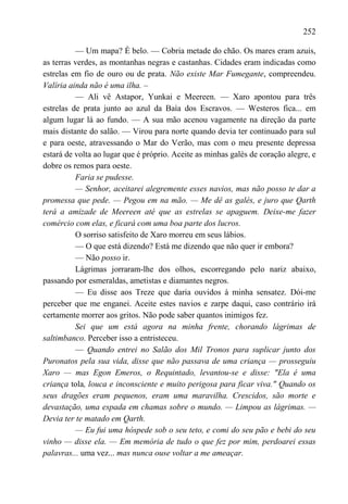 252

          — Um mapa? É belo. — Cobria metade do chão. Os mares eram azuis,
as terras verdes, as montanhas negras e castanhas. Cidades eram indicadas como
estrelas em fio de ouro ou de prata. Não existe Mar Fumegante, compreendeu.
Valíria ainda não é uma ilha. –
          — Ali vê Astapor, Yunkai e Meereen. — Xaro apontou para três
estrelas de prata junto ao azul da Baía dos Escravos. — Westeros fica... em
algum lugar lá ao fundo. — A sua mão acenou vagamente na direção da parte
mais distante do salão. — Virou para norte quando devia ter continuado para sul
e para oeste, atravessando o Mar do Verão, mas com o meu presente depressa
estará de volta ao lugar que é próprio. Aceite as minhas galés de coração alegre, e
dobre os remos para oeste.
          Faria se pudesse.
          — Senhor, aceitarei alegremente esses navios, mas não posso te dar a
promessa que pede. — Pegou em na mão. — Me dê as galés, e juro que Qarth
terá a amizade de Meereen até que as estrelas se apaguem. Deixe-me fazer
comércio com elas, e ficará com uma boa parte dos lucros.
          O sorriso satisfeito de Xaro morreu em seus lábios.
          — O que está dizendo? Está me dizendo que não quer ir embora?
          — Não posso ir.
          Lágrimas jorraram-lhe dos olhos, escorregando pelo nariz abaixo,
passando por esmeraldas, ametistas e diamantes negros.
          — Eu disse aos Treze que daria ouvidos à minha sensatez. Dói-me
perceber que me enganei. Aceite estes navios e zarpe daqui, caso contrário irá
certamente morrer aos gritos. Não pode saber quantos inimigos fez.
          Sei que um está agora na minha frente, chorando lágrimas de
saltimbanco. Perceber isso a entristeceu.
          — Quando entrei no Salão dos Mil Tronos para suplicar junto dos
Puronatos pela sua vida, disse que não passava de uma criança — prosseguiu
Xaro — mas Egon Emeros, o Requintado, levantou-se e disse: "Ela é uma
criança tola, louca e inconsciente e muito perigosa para ficar viva." Quando os
seus dragões eram pequenos, eram uma maravilha. Crescidos, são morte e
devastação, uma espada em chamas sobre o mundo. — Limpou as lágrimas. —
Devia ter te matado em Qarth.
          — Eu fui uma hóspede sob o seu teto, e comi do seu pão e bebi do seu
vinho — disse ela. — Em memória de tudo o que fez por mim, perdoarei essas
palavras... uma vez... mas nunca ouse voltar a me ameaçar.
 