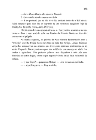253

          — Xaro Xhoan Daxos não ameaça. Promete.
          A tristeza dela transformou-se em fúria.
          — E eu prometo que se não tiver ido embora antes de o Sol nascer,
ficará sabendo quão boas são as lágrimas de um mentiroso apagando fogo de
dragão. Saí da minha frente, Xaro. Depressa.
          Ele foi, mas deixou o mundo atrás de si. Dany voltou a sentar-se no seu
banco e fitou o mar azul de seda, na direção da distante Westeros. Um dia,
promeseu a si própria.
          Na manhã seguinte, os galeões de Xaro tinham desaparecido, mas o
"presente" que lhe trouxe ficou para trás na Baía dos Piratas. Longas flâmulas
vermelhas esvoaçavam dos mastros das treze galés qartenas, contorcendo-se ao
vento. E quando Daenerys desceu para dar audiência, um mensageiro vindo dos
navios a aguardava. Não proferiu palavra, mas depositou a seus pés uma
almofada de cetim negro, sobre a qual repousava uma única luva manchada de
sangue.
          — O que é isto? — perguntou Skahaz. — Uma luva ensanguentada..
          — ... significa guerra — disse a rainha.
 