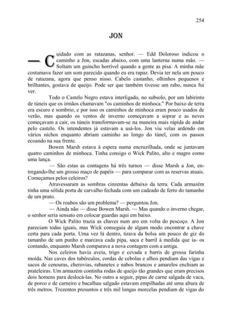 254

                                    JON

              uidado com as ratazanas, senhor. — Edd Doloroso indicou o

—C            caminho a Jon, escadas abaixo, com uma lanterna numa mão. —
              Soltam um guincho horrível quando a gente as pisa. A minha mãe
costumava fazer um som parecido quando eu era rapaz. Devia ter nela um pouco
de ratazana, agora que penso nisso. Cabelo castanho, olhinhos pequenos e
brilhantes, gostava de queijo. Pode ser que também tivesse um rabo, nunca fui
ver.
          Todo o Castelo Negro estava interligado, no subsolo, por um labirinto
de túneis que os irmãos chamavam "os caminhos de minhoca." Por baixo de terra
era escuro e sombrio, e por isso os caminhos de minhoca eram pouco usados de
verão, mas quando os ventos de inverno começavam a soprar e as neves
começavam a cair, os túneis transformavam-se na maneira mais rápida de andar
pelo castelo. Os intendentes já estavam a usá-los. Jon viu velas ardendo em
vários nichos enquanto abriam caminho ao longo do túnel, com os passos
ecoando na sua frente.
          Bowen Marsh estava à espera numa encruzilhada, onde se juntavam
quatro caminhos de minhoca. Tinha consigo o Wick Palito, alto e magro como
uma lança.
           — São estas as contagens há três turnos — disse Marsh a Jon, en-
tregando-lhe um grosso maço de papéis — para comparar com as reservas atuais.
Começamos pelos celeiros?
          Atravessaram as sombras cinzentas debaixo da terra. Cada armazém
tinha uma sólida porta de carvalho fechada com um cadeado de ferro do tamanho
de um prato.
          — Os roubos são um problema? — perguntou Jon.
           — Ainda não — disse Bowen Marsh. — Mas quando o inverno chegar,
o senhor seria sensato em colocar guardas aqui em baixo.
          O Wick Palito trazia as chaves num aro em volta do pescoço. A Jon
pareciam todas iguais, mas Wick conseguia de algum modo encontrar a chave
certa para cada porta. Uma vez lá dentro, tirava da bolsa um pouco de giz do
tamanho de um punho e marcava cada pipa, saca e barril à medida que ia- os
contando, enquanto Marsh comparava a nova contagem com a antiga.
          Nos celeiros havia aveia, trigo e cevada e barris de grossa farinha
moída. Nas caves dos tubérculos, cordas de cebolas e alhos pendiam das vigas e
sacos de cenouras, cherovias, rabanetes e nabos brancos e amarelos enchiam as
prateleiras. Um armazém continha rodas de queijo tão grandes que eram precisos
dois homens para deslocá-las. No outro a seguir, pipas de carne salgada de vaca,
de porco e de carneiro e bacalhau salgado estavam empilhadas até uma altura de
três metros. Trezentos presuntos e três mil longas morcelas pendiam de vigas do
 