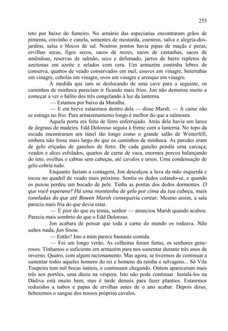 255

teto por baixo do fumeiro. No armário das especiarias encontraram grãos de
pimenta, cravinho e canela, sementes de mostarda, coentros, salva e alegria-dos-
jardins, salsa e blocos de sal. Noutros pontos havia pipas de maçãs e peras,
ervilhas secas, figos secos, sacos de nozes, sacos de castanhas, sacos de
amêndoas, reservas de salmão, seco e defumado, jarros de barro repletos de
azeitonas em azeite e selados com cera. Um armazém continha lebres de
conserva, quartos de veado conservados em mel, couves em vinagre, beterrabas
em vinagre, cebolas em vinagre, ovos em vinagre e arenque em vinagre.
          À medida que iam se deslocando de uma cave para a seguinte, os
caminhos de minhoca pareciam ir ficando mais frios. Jon não demorou muito a
começar a ver o hálito dos três congelando à luz da lanterna.
           — Estamos por baixo da Muralha.
           — E em breve estaremos dentro dela — disse Marsh. — A carne não
se estraga no frio. Para armazenamento longo é melhor do que a salmoura.
          Aquela porta era feita de ferro enferrujado. Atrás dela havia um lance
de degraus de madeira. Edd Doloroso seguiu à frente com a lanterna. No topo da
escada encontraram um túnel tão longo como o grande salão de Winterfell,
embora não fosse mais largo do que os caminhos de minhoca. As paredes eram
de gelo eriçadas de ganchos de ferro. De cada gancho pendia uma carcaça;
veados e alces esfolados, quartos de carne de vaca, enormes porcos balançando
do teto, ovelhas e cabras sem cabeças, até cavalos e ursos. Uma condensação de
gelo cobria tudo.
          Enquanto faziam a contagem, Jon descalçou a luva da mão esquerda e
tocou no quadril de veado mais próximo. Sentiu os dedos colando-se, e quando
os puxou perdeu um bocado de pele. Tinha as pontas dos dedos dormentes. O
que você esperava? Há uma montanha de gelo por cima da tua cabeça, mais
toneladas do que até Bowen Marsh conseguiria contar. Mesmo assim, a sala
parecia mais fria do que devia estar.
           — É pior do que eu temia, senhor — anunciou Marsh quando acabou.
Parecia mais sombrio do que o Edd Doloroso.
          Jon acabara de pensar que toda a carne do mundo os rodeava. Não
sabes nada, Jon Snow.
           — Então? Isto a mim parece bastante comida.
           — Foi um longo verão. As colheitas foram fartas, os senhores gene-
rosos. Tínhamos o suficiente em armazém para nos sustentar durante três anos de
inverno. Quatro, com algum racionamento. Mas agora, se tivermos de continuar a
sustentar todos aqueles homens do rei e homens da rainha e selvagens... Só Vila
Toupeira tem mil bocas inúteis, e continuam chegando. Ontem apareceram mais
três aos portões, uma dúzia na véspera. Isto não pode continuar. Instalá-los na
Dádiva está muito bem, mas é tarde demais para fazer plantios. Estaremos
reduzidos a nabos e papas de ervilhas antes de o ano acabar. Depois disso,
beberemos o sangue dos nossos próprios cavalos.
 