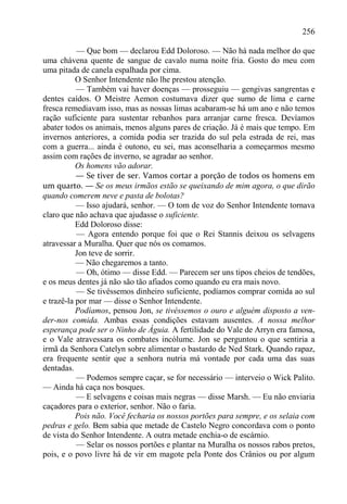 256

           — Que bom — declarou Edd Doloroso. — Não há nada melhor do que
uma chávena quente de sangue de cavalo numa noite fria. Gosto do meu com
uma pitada de canela espalhada por cima.
           O Senhor Intendente não lhe prestou atenção.
           — Também vai haver doenças — prosseguiu — gengivas sangrentas e
dentes caídos. O Meistre Aemon costumava dizer que sumo de lima e carne
fresca remediavam isso, mas as nossas limas acabaram-se há um ano e não temos
ração suficiente para sustentar rebanhos para arranjar carne fresca. Devíamos
abater todos os animais, menos alguns pares de criação. Já é mais que tempo. Em
invernos anteriores, a comida podia ser trazida do sul pela estrada de rei, mas
com a guerra... ainda é outono, eu sei, mas aconselharia a começarmos mesmo
assim com rações de inverno, se agradar ao senhor.
           Os homens vão adorar.
           — Se tiver de ser. Vamos cortar a porção de todos os homens em
um quarto. — Se os meus irmãos estão se queixando de mim agora, o que dirão
quando comerem neve e pasta de bolotas?
           — Isso ajudará, senhor. — O tom de voz do Senhor Intendente tornava
claro que não achava que ajudasse o suficiente.
           Edd Doloroso disse:
           — Agora entendo porque foi que o Rei Stannis deixou os selvagens
atravessar a Muralha. Quer que nós os comamos.
           Jon teve de sorrir.
           — Não chegaremos a tanto.
           — Oh, ótimo — disse Edd. — Parecem ser uns tipos cheios de tendões,
e os meus dentes já não são tão afiados como quando eu era mais novo.
           — Se tivéssemos dinheiro suficiente, podíamos comprar comida ao sul
e trazê-la por mar — disse o Senhor Intendente.
           Podíamos, pensou Jon, se tivéssemos o ouro e alguém disposto a ven-
der-nos comida. Ambas essas condições estavam ausentes. A nossa melhor
esperança pode ser o Ninho de Águia. A fertilidade do Vale de Arryn era famosa,
e o Vale atravessara os combates incólume. Jon se perguntou o que sentiria a
irmã da Senhora Catelyn sobre alimentar o bastardo de Ned Stark. Quando rapaz,
era frequente sentir que a senhora nutria má vontade por cada uma das suas
dentadas.
           — Podemos sempre caçar, se for necessário — interveio o Wick Palito.
— Ainda há caça nos bosques.
           — E selvagens e coisas mais negras — disse Marsh. — Eu não enviaria
caçadores para o exterior, senhor. Não o faria.
           Pois não. Você fecharia os nossos portões para sempre, e os selaia com
pedras e gelo. Bem sabia que metade de Castelo Negro concordava com o ponto
de vista do Senhor Intendente. A outra metade enchia-o de escárnio.
           — Selar os nossos portões e plantar na Muralha os nossos rabos pretos,
pois, e o povo livre há de vir em magote pela Ponte dos Crânios ou por algum
 