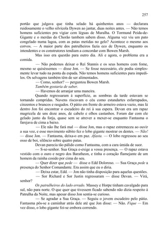 257

portão que julgava que tinha selado há quinhentos anos — declarara
ruidosamente o velho silvícola Dywen ao jantar, duas noites antes. — Não temos
homens suficientes pra vigiar cem léguas de Muralha. O Tormund Peida-de-
Gigante e o merdas do Chorão tambem sabem disso. Alguma vez viu um pato
congelado numa lagoa, com as patas metidas no gelo? Acontece o mesmo aos
corvos. — A maior parte dos patrulheiros fazia eco de Dywen, enquanto os
intendentes e os construtores tendiam a concordar com Bowen Marsh.
          Mas isso era questão para outro dia. Ali e agora, o problema era a
comida.
           — Não podemos deixar o Rei Stannis e os seus homens com fome,
mesmo se quiséssemos — disse Jon. — Se fosse necessário, ele podia simples-
mente levar tudo na ponta da espada. Não temos homens suficientes para impedi-
los. Os selvagens também têm de ser alimentados.
          — Como, senhor? — perguntou Bowen Marsh.
          Também gostaria de saber.
           — Havemos de arranjar uma maneira.
          Quando regressaram à superfície, as sombras da tarde estavam se
tornando compridas. Nuvens riscavam o céu como estandartes esfarrapados,
cinzentos e brancos e rasgados. O pátio em frente do armeiro estava vazio, mas lá
dentro Jon foi encontrar o escudeiro do rei à sua espera. Dcvan era um rapaz
magricela de uns doze anos, de cabelo e olhos castanhos. Foram dar com ele
gelado junto da forja, quase sem se atrever a mexer-se enquanto Fantasma o
farejava de cima a baixo.
           — Ele não lhe fará mal — disse Jon, mas o rapaz estremeceu ao ouvir
a sua voz, e esse movimento súbito fez o lobo gigante mostrar os dentes. — Não!
— disse Jon. — Fantasma, deixa-o em paz. Afasta. — O lobo regressou ao seu
osso de boi, silêncio sobre quatro patas.
          Devan parecia tão pálido como Fantasma, com a cara úmida de suor.
          — S-se-senhor. Sua Graça e-exige a vossa presença. — O rapaz estava
vestido com o ouro e negro dos Baratheon, e tinha o coração flamejante de um
homem da rainha cosido por cima do seu.
          — Quer dizer que pede — disse o Edd Doloroso. — Sua Graça pede a
presença do Senhor Comandante. Era assim que eu o diria.
           — Deixa estar, Edd. — Jon não tinha disposição para aquelas questões.
           — Sor Richard e Sor Justin regressaram — disse Devan. — Virá,
senhor?
          Os patrulheiros do lado errado. Massey e Horpe tinham cavalgado para
sul, não para norte. O que quer que tivessem ficado sabendo não dizia respeito à
Patrulha da Noite, mas apesar disso Jon sentia-se curioso.
          — Se agradar a Sua Graça. — Seguiu o jovem escudeiro pelo pátio.
Fantasma pôs-se a caminhar atrás dele até que Jon disse: — Não. Fique — Em
vez disso, o lobo gigante foi-se embora correndo.
 