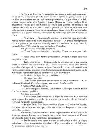 258

          Na Torre do Rei, Jon foi despojado das armas e autorizado a apresen-
tar-se ao rei. O aposento privado estava quente e repleto de gente. Stannis e os
capitães estavam reunidos em volta do mapa do norte. Os patrulheiros do lado
errado estavam entre eles. Sigorn, o jovem Magnar de Thenn, também lá se
encontrava, vestido com um Camisa de couro com escamas de bronze a ele
cosidas. O Camisa de Chocalho coçava a grilheta que tinha ao pulso com uma
unha rachada e amarela. Uma barba castanha por fazer cobria-lhe as bochechas
encovadas e o queixo recuado, e madeixas de cabelo sujo pendiam-lhe sobre os
olhos.
          — Aí vem ele — disse quando viu Jon — o corajoso rapaz que matou
Mance Rayder quando ele estava engaiolado e atado. — A grande pedra preciosa
de corte quadrado que adornava a sua algema de ferro reluziu, rubra. — Gosta do
meu rubi, Snow? Um sinal de amor da Senhora Vermelha.
          Jon ignorou-o e caiu sobre um joelho.
          — Vossa Graça — anunciou o escudeiro, Devan — trouxe o Lorde
Snow.
          — Estou vendo isso. Senhor Comandante. Conhece os meus cavaleiros
e capitães, creio.
          — Tenho essa honra. — Fizera questão de aprender tudo o que pudesse
sobre os homens que rodeavam o rei. Homens da rainha, todos eles. Parecia
estranho a Jon que não houvesse qualquer homem do rei em volta do rei, mas
parecia ser assim que as coisas eram. Os homens do rei tinham incorrido na ira de
Stannis em Pedra do Dragão, se o que ouvira dizer era verdade.
          — Há vinho. Ou água fervida com limões.
          — Obrigado, mas não.
          — Como quiser. Tenho um presente para lhe dar, Lorde Snow. — O rei
indicou o Camisa de Chocalho com um movimento de mão. — Ele.
          A Senhora Melisandre sorriu.
           — Disse que queria homens, Lorde Snow. Creio que o nosso Senhor
dos Ossos ainda se qualifica.
          Jon ficou estarrecido.
          — Vossa Graça, este homem não é digno de confiança. Se o mantiver
aqui, alguém lhe cortará a goela. Se o enviar em patrulha, ele se limitará a
regressar para junto dos selvagens.
          — Eu não. Estou farto desses malditos idiotas. — Camisa de Chocalho
deu uma pancadinha no rubi que trazia ao pulso. — Pergunta à sua bruxa
vermelha, bastardo.
          Melisandre falou em voz baixa numa língua estranha. O rubi que trazia
à garganta pulsou lentamente, e Jon viu que a pedra menor no pulso de Camisa
de Chocalho também estava clareando e escurecendo.
           — Desde que ele use a pedra preciosa está vinculado a mim, de sangue
e de alma — disse a sacerdotisa vermelha. — Este homem lhe servirá fielmente.
As chamas não mentem, Lorde Snow.
 