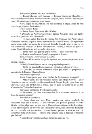 259

          Talvez não, pensou Jon, mas você mente.
           — Eu patrulho por você, bastardo — declarou Camisa de Chocalho. —
Dou-lhe sábios conselhos e canto-lhe lindas canções, como preferir. Até luto por
você. Só não me peça para usar o seu manto.
          Não é digno de um, pensou Jon, mas dominou a língua. Nada de bom
viria de querelas em frente do rei.
          O Rei Stannis disse:
           — Lorde Snow, fale-me de Mors Umber.
          A Patrulha da Noite não participa, pensou Jon, mas outra voz dentro
de si disse: palavras não são espadas.
           — O mais velho dos tios do Grande-Jon. Chamam-lhe Papa-Corvos.
Um corvo uma vez julgou-o morto e arrancou-lhe o olho à bicada. Ele agarrou no
corvo com a mão e arrancou-lhe a cabeça à dentada. Quando Mors era novo, era
um combatente temível. Os filhos morreram no Tridente, a mulher de parto. A
única filha foi levada por selvagens há trinta anos.
           — Então é por isso que ele quer a cabeça — disse Harwood Fell.
           — Pode-se confiar neste Mors? — perguntou Stannis.
          Será que Mors Umber dobrou o joelho?
           — Vossa Graça devia obrigá-lo a prestar um juramento perante a sua
árvore coração.
          O Godry Mata-Gigantes soltou uma gargalhada grosseira.
           — Tinha-me esquecido que vocês, os nortenhos, adoram árvores.
           — Que tipo de deuses deixam-se mijar por cães? — perguntou o
compincha de Farring, Clayton Suggs.
          Jon preferiu ignorá-los.
          Vossa Graça, posso saber se os Umber lhe declararam o seu apoio?
           — Metade deles, e só se eu aceitar o preço deste Papa-Corvos — disse
Stannis em tom de irritação. — Quer o crânio de Mance Rayder para fazer uma
chávena e quer um perdão para o irmão, que foi para sul juntar-se ao Bolton.
Chamam-lhe Terror-das-Rameiras.
          Sor Godry também se divertiu com aquilo.
           — Os nomes que estes nortenhos têm! Este arrancou à dentada a ca-
beça de alguma rameira?
          Jon olhou-o com frieza.
           — Posso dizer que sim. Uma rameira que tentou assaltá-lo há
cinquenta anos em Vilavelha. — Por estranho que pudesse parecer, o velho
Geada Umber julgara em tempos que o filho mais novo tinha estofo de meistre.
Mors adorava gabar-se do corvo que lhe levara o olho, mas a história de Hother
só era contada em murmúrios... provavelmente porque a rameira que ele
esventrara fora um homem. — Houve mais algum lorde a declarar-se também
por Bolton?
          A sacerdotisa vermelha deslizou para mais perto do rei.
 