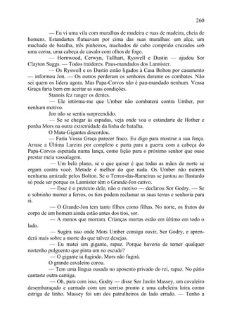 260

          — Eu vi uma vila com muralhas de madeira e ruas de madeira, cheia de
homens. Estandartes flutuavam por cima das suas muralhas: um alce, um
machado de batalha, três pinheiros, machados de cabo comprido cruzados sob
uma coroa, uma cabeça de cavalo com olhos de fogo.
          — Hornwood, Cerwyn, Tallhart, Ryswell e Dustin — ajudou Sor
Clayton Suggs. — Todos traidores. Paus-mandados dos Lannister.
          — Os Ryswell e os Dustin estão ligados à Casa Bolton por casamento
— informou Jon. — Os outros perderam os senhores durante os combates. Não
sei quem os lidera agora. Mas Papa-Corvos não é pau-mandado nenhum. Vossa
Graça faria bem em aceitar as suas condições.
          Stannis fez ranger os dentes.
          — Ele intòrma-me que Umber não combaterá contra Umber, por
nenhum motivo.
          Jon não se sentiu surpreendido.
          — Se se chegar às espadas, veja onde voa o estandarte de Hother e
ponha Mors na outra extremidade da linha de batalha.
          O Mata-Gigantes discordou.
          — Faria Vossa Graça parecer fraco. Eu digo para mostrar a sua força.
Arrase a Última Lareira por completo e parta para a guerra com a cabeça do
Papa-Corvos espetada numa lança, como lição para o próximo senhor que ouse
prestar meia vassalagem.
           — Um belo plano, se o que quiser é que todas as mãos do norte se
ergam contra você. Metade é melhor do que nada. Os Umber não nutrem
nenhuma amizade pelos Bolton. Se o Terror-das-Rameiras se juntou ao Bastardo
só pode ser porque os Lannister têm o Grande-Jon cativo.
           — Esse é o pretexto dele, não o motivo — declarou Sor Godry. — Se
o sobrinho morrer a ferros, os tios podem reclamar as suas terras e senhoria para
si.
           — O Grande-Jon tem tanto filhos como filhas. No norte, os frutos do
corpo de um homem ainda estão antes dos tios, sor.
           — A menos que morram. Crianças mortas estão em último em todo o
lado.
           — Sugira isso onde Mors Umber consiga ouvir, Sor Godry, e apren-
derá mais sobre a morte do que talvez desejas.
          — Eu matei um gigante, rapaz. Porque haveria de temer qualquer
nortenho pulguento que pinta um no escudo?
           — O gigante ia fugindo. Mors não fugirá.
          O grande cavaleiro corou.
          — Tem uma língua ousada no aposento privado do rei, rapaz. No pátio
cantaste outra cantiga.
           — Oh, para com isso, Godry — disse Sor Justin Massey, um cavaleiro
desembaraçado e carnudo com um sorriso pronto e uma cabeleira loira como
estriga de linho. Massey foi um dos patrulheiros do lado errado. — Tenho a
 