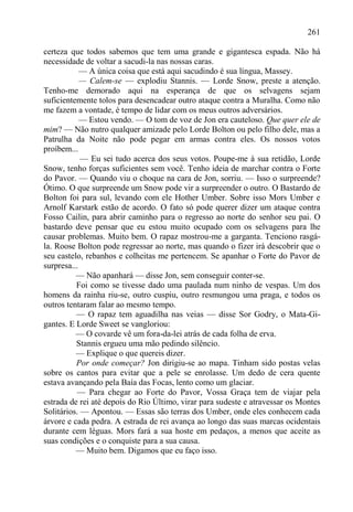 261

certeza que todos sabemos que tem uma grande e gigantesca espada. Não há
necessidade de voltar a sacudi-la nas nossas caras.
            — A única coisa que está aqui sacudindo é sua língua, Massey.
            — Calem-se — explodiu Stannis. — Lorde Snow, preste a atenção.
Tenho-me demorado aqui na esperança de que os selvagens sejam
suficientemente tolos para desencadear outro ataque contra a Muralha. Como não
me fazem a vontade, é tempo de lidar com os meus outros adversários.
            — Estou vendo. — O tom de voz de Jon era cauteloso. Que quer ele de
mim? — Não nutro qualquer amizade pelo Lorde Bolton ou pelo filho dele, mas a
Patrulha da Noite não pode pegar em armas contra eles. Os nossos votos
proíbem...
            — Eu sei tudo acerca dos seus votos. Poupe-me à sua retidão, Lorde
Snow, tenho forças suficientes sem você. Tenho ideia de marchar contra o Forte
do Pavor. — Quando viu o choque na cara de Jon, sorriu. — Isso o surpreende?
Ótimo. O que surpreende um Snow pode vir a surpreender o outro. O Bastardo de
Bolton foi para sul, levando com ele Hother Umber. Sobre isso Mors Umber e
Arnolf Karstark estão de acordo. O fato só pode querer dizer um ataque contra
Fosso Cailin, para abrir caminho para o regresso ao norte do senhor seu pai. O
bastardo deve pensar que eu estou muito ocupado com os selvagens para lhe
causar problemas. Muito bem. O rapaz mostrou-me a garganta. Tenciono rasgá-
la. Roose Bolton pode regressar ao norte, mas quando o fizer irá descobrir que o
seu castelo, rebanhos e colheitas me pertencem. Se apanhar o Forte do Pavor de
surpresa...
          — Não apanhará — disse Jon, sem conseguir conter-se.
          Foi como se tivesse dado uma paulada num ninho de vespas. Um dos
homens da rainha riu-se, outro cuspiu, outro resmungou uma praga, e todos os
outros tentaram falar ao mesmo tempo.
          — O rapaz tem aguadilha nas veias — disse Sor Godry, o Mata-Gi-
gantes. E Lorde Sweet se vangloriou:
          — O covarde vê um fora-da-lei atrás de cada folha de erva.
          Stannis ergueu uma mão pedindo silêncio.
          — Explique o que quereis dizer.
          Por onde começar? Jon dirigiu-se ao mapa. Tinham sido postas velas
sobre os cantos para evitar que a pele se enrolasse. Um dedo de cera quente
estava avançando pela Baía das Focas, lento como um glaciar.
          — Para chegar ao Forte do Pavor, Vossa Graça tem de viajar pela
estrada de rei até depois do Rio Último, virar para sudeste e atravessar os Montes
Solitários. — Apontou. — Essas são terras dos Umber, onde eles conhecem cada
árvore e cada pedra. A estrada de rei avança ao longo das suas marcas ocidentais
durante cem léguas. Mors fará a sua hoste em pedaços, a menos que aceite as
suas condições e o conquiste para a sua causa.
          — Muito bem. Digamos que eu faço isso.
 