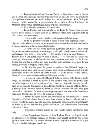 262

          — Isso os levará até ao Forte do Pavor — disse Jon — mas a menos
que a vossa hoste consiga marchar mais depressa do que um corvo ou uma linha
de fogueiras sinaleiras, o castelo saberá da sua aproximação. Será fácil para
Ramsay Bolton cortar-lhe a possibilidade de retirada e deixar-lhe longe da
Muralha, sem comida nem refúgio, rodeado pelos seus inimigos.
          — Só se abandonar o cerco a Fosso Cailin.
          — Fosso Cailin cairá antes de chegar ao Forte do Pavor. Uma vez que
Lorde Roose reúna as forças com as de Ramsay, terão uma superioridade de
cinco contra um sobre você.
          — O meu irmão venceu batalhas contra probabilidades piores.
          — Parta do princípio de que o Fosso Cailin cairá depressa, Snow —
objetou Justin Massey — mas os homens de ferro são combatentes determinados
e eu ouvi dizer que o Fosso nunca foi tomado.
          — A partir do sul. Uma pequena guarnição em Fosso Cailin pode
lançar o caos sobre qualquer exército que venha pelo talude, mas as ruínas são
vulneráveis pelo norte e pelo leste. — Jon voltou a virar-se para Stannis. —
Senhor, isto é um golpe ousado, mas o risco... — A Patrulha da Noite não
participa. Baratheon ou Bolton deviam ser o mesmo para mim. — Se Roose
Bolton lhe apanhar à sombra das suas muralhas com as forças principais de que
dispõe, isso será o fim para todos vocês.
           — O risco faz parte da guerra — declarou Sor Richard Horpe, um
cavaleiro esguio com uma cara devastada, cujo gibão almofadado mostrava três
borboletas caveira em fundo de cinza e osso. — Cada batalha é uma aposta,
Snow. O homem que não faz nada também corre um risco.
           — Há riscos e riscos, Sor Richard. Este... é muito, cedo demais, muito
longe. Eu conheço o Forte do Pavor. É um castelo forte, todo em pedra, com
muralhas espessas e torres maciças. Com o inverno chegando, iria encontrá-lo
bem aprovisionado. Há séculos, a Casa Bolton revoltou-se contra o Rei no Norte,
e Harlon Stark montou cerco ao Forte do Pavor. Precisou de dois anos para
derrotá-los pela fome. Para ter alguma esperança de tomar o castelo, Sua Graça
precisaria de máquinas de cerco, de torres, de aríetes...
           — Torres de cerco podem ser construídas se for necessário — disse
Stannis. — Pode-se abater árvores para fazer aríetes, se houver falta de aríetes.
Arnolf Karstark escreve que são menos de cinquenta os homens que permanecem
no Forte do Pavor, metade dos quais são criados. Um castelo forte fracamente
defendido é fraco.
           — Cinquenta homens dentro de um castelo valem quinhentos fora
dele.
           — Isso depende dos homens — disse Richard Horpe. — Aqueles serão
os grisalhos e os rapazes verdes, os homens que aquele bastardo não achou
prontos para a batalha. Os nossos homens foram sangrados e testados na Água
Negra, e são liderados por cavaleiros.
 