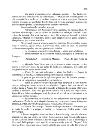 263

           — Viu como avançamos pelos selvagens dentro. — Sor Justin em-
purrou para trás uma madeixa de cabelo louro. — Os Karstark juraram juntar-se a
nós perto do Forte do Pavor, e também teremos os nossos selvagens. Trezentos
homens em idade de combater. Lorde Harwood fez uma contagem quando eles
atravessaram o portão. As mulheres deles também combatem.
          Stannis deitou-lhe um olhar amargo.
           — Por mim não, sor. Não quero viúvas gemendo na minha esteira. As
mulheres ficarão aqui, com os velhos, os feridos e as crianças. Servirão como
reféns da lealdade dos seus maridos e pais. Os selvagens formarão a minha
vanguarda. Magnar os comandará, com os seus próprios chefes como sargentos.
Mas primeiro precisamos armá-los.
          Ele pretende saquear o nosso armeiro, percebeu Jon. Comida e roupa,
terra e castelos, agora armas. Envolve-me mais todos os dias. As palavras
podiam não ser espadas, mas as espadas eram espadas.
           — Eu conseguia arranjar trezentas lanças — disse, com relutância.
           — Elmos também, se os aceitarem velhos, amolgados e vermelhos de
ferrugem.
            — Armaduras? — perguntou Magnar. — Placa de aço? Cota de
malha?
            — Quando Donal Noye morreu perdemos o nosso armeiro. — Jon
deixou o resto por dizer. Se der cotas de malha aos selvagens, eles serão um
perigo duas vezes maior para o reino.
            — Couro fervido será suficiente — disse Sor Godry. — Depois de
saborearmos a batalha, os sobreviventes podem saquear os mortos.
          Os poucos que viverem o suficiente para isso. Se Stannis pusesse o
povo livre na vanguarda, a maioria depressa pereceria.
           — Beber do crânio de Mance Rayder pode dar prazer a Mors Umber,
mas ver selvagens cruzar as suas terras não dará. O povo livre tem atacado os
Umber desde a Aurora dos Dias, atravessando a Baía das Focas para obter ouro,
ovelhas e mulheres. Uma das que foram levadas foi a filha do Papa-Corvos.
Vossa Graça, deixe os selvagens aqui. Levá-los só servirá para virar contra sí os
vassalos do senhor meu pai.
           — Seja como for, os vassalos do seu pai parecem não ter gosto pela
minha causa. Tenho de partir do princípio que me veem como... o que foi que me
chamou, Lorde Snow? Outro pretendente condenado ao fracasso?
           — Stannis fitou o mapa. Durante um longo momento, o único som que
se ouviu foi o do rei a ranger os dentes. — Deixem-me. Todos vocês. Lorde
Snow, fique.
          A brusca despedida não caiu bem a Justin Massey, mas ele não teve
alternativa a não ser sorrir e se retirar. Horpe seguiu-o para fora da sala, depois
de dar a Jon um olhar avaliador. Clayton Suggs esvaziou a taça e resmungou a
Harvvood Fell qualquer coisa que fez o homem mais novo rir. "Rapaz" fazia
parte da frase. Suggs era um cavaleiro andante que subira na vida, tão grosseiro
 
