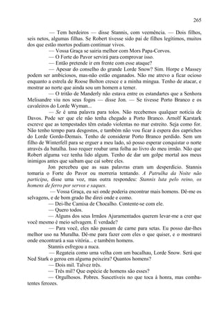 265

           — Tem herdeiros — disse Stannis, com veemência. — Dois filhos,
seis netos, algumas filhas. Se Robert tivesse sido pai de filhos legítimos, muitos
dos que estão mortos podiam continuar vivos.
           — Vossa Graça se sairia melhor com Mors Papa-Corvos.
           — O Forte do Pavor servirá para comprovar isso.
           — Então pretende ir em frente com esse ataque?
           — Apesar do conselho do grande Lorde Snow? Sim. Horpe e Massey
podem ser ambiciosos, mas-não estão enganados. Não me atrevo a ficar ocioso
enquanto a estrela de Roose Bolton cresce e a minha mingua. Tenho de atacar, e
mostrar ao norte que ainda sou um homem a temer.
           — O tritão de Manderly não estava entre os estandartes que a Senhora
Melisandre viu nos seus fogos — disse Jon. — Se tivesse Porto Branco e os
cavaleiros do Lorde Wyman...
           — Se é uma palavra para tolos. Não recebemos qualquer notícia de
Davos. Pode ser que ele não tenha chegado a Porto Branco. Arnolf Karstark
escreve que as tempestades têm estado violentas no mar estreito. Seja como for.
Não tenho tempo para desgostos, e também não vou ficar à espera dos caprichos
do Lorde Gordo-Demais. Tenho de considerar Porto Branco perdido. Sem um
filho de Winterfell para se erguer a meu lado, só posso esperar conquistar o norte
através da batalha. Isso requer roubar uma folha ao livro do meu irmão. Não que
Robert alguma vez tenha lido algum. Tenho de dar um golpe mortal aos meus
inimigos antes que saibam que caí sobre eles.
          Jon percebeu que as suas palavras eram um desperdício. Stannis
tomaria o Forte do Pavor ou morreria tentando. A Patrulha da Noite não
participa, disse uma voz, mas outra respondeu: Stannis luta pelo reino, os
homens de ferro por servos e saques.
           — Vossa Graça, eu sei onde poderia encontrar mais homens. Dê-me os
selvagens, e de bom grado lhe direi onde e como.
           — Dei-lhe Camisa de Chocalho. Contente-se com ele.
           — Quero todos.
          — Alguns dos seus Irmãos Ajuramentados querem levar-me a crer que
você mesmo é meio selvagem. É verdade?
           — Para você, eles não passam de carne para setas. Eu posso dar-lhes
melhor uso na Muralha. Dê-me para fazer com eles o que quiser, e o mostrarei
onde encontrará a sua vitória... e também homens.
          Stannis esfregou a nuca.
           — Regateia como uma velha com um bacalhau, Lorde Snow. Será que
Ned Stark o gerou em alguma peixeira? Quantos homens?
           — Dois mil. Talvez três.
          — Três mil? Que espécie de homens são esses?
          — Orgulhosos. Pobres. Suscetíveis no que toca à honra, mas comba-
tentes ferozes.
 