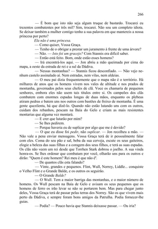 266

          — É bom que isto não seja algum truque de bastardo. Trocarei eu
trezentos combatentes por três mil? Sim, trocarei. Não sou um completo idiota.
Se deixar também a mulher contigo tenho a sua palavra em que mantereis a nossa
princesa por perto?
          Ela não é uma princesa.
          — Como quiser, Vossa Graça.
          — Tenho de o obrigar a prestar um juramento à frente de uma árvore?
          — Não. — Isto foi um gracejo? Com Stannis era difícil saber.
          — Então está feito. Bom, onde estão esses homens?
          — Irá encontrá-los aqui. — Jon abriu a mão queimada por cima do
mapa, a oeste da estrada de rei e a sul da Dádiva.
          — Nessas montanhas? — Stannis ficou desconfiado. — Não vejo ne-
nhum castelo assinalado aí. Nem estradas, nem vilas, nem aldeias.
          — O meu pai dizia frequentemente que o mapa não é o território. Há
milhares de anos que os homens vivem nos vales de altitude e nos prados de
montanha, governados pelos seus chefes de clã. Voce os chamaría de pequenos
senhores, embora eles não usem tais títulos entre si. Os campeões dos clãs
combatem com enormes espadas longas de duas mãos, enquanto os plebeus
atiram pedras e batem uns nos outros com bastões de freixo de montanha. É uma
gente quezilenta, há que dizê-lo. Quando não estão lutando uns com os outros,
cuidam dos rebanhos, pescam na Baía do Gelo e criam as mais resistentes
montarias que alguma vez montará.
          — E crer que lutarão por mim?
          — Se lhes pedirem.
          — Porque haveria eu de suplicar por algo que me é devido?
           — O que eu disse foi pedir, não suplicar. — Jon recolheu a mão. —
Não vale a pena enviar mensagens. Vossa Graça terá de ir pessoalmente falar
com eles. Coma do seu pão e sal, beba da sua cerveja, escute os seus gaiteiros,
elogie a beleza das suas filhas e a coragem dos seus filhos, e terá as suas espadas.
Os clãs não veem um rei desde que Torrhen Stark dobrou o joelho. A sua vinda
honra-os. Se lhes ordenar que combatam por você, olharão uns para os outros e
dirão: "Quem é este homem? Rei meu é que não é".
          — De quantos clãs esta falando?
          — Vinte, grandes e pequenos. Flint, Wull, Norrey, Liddle... conquiste
o Velho Flint e o Grande Balde, e os outros os seguirão.
          — O Grande Balde?
          — O Wull. Tem a maior barriga das montanhas, e o maior número de
homens. Os Wull pescam na Baía de Gelo e avisam os seus pequenos que os
homens de ferro os irão levar se não se portarem bem. Mas para chegar junto
deles, Vossa Graça terá de passar pelas terras dos Norrey. São os que vivem mais
perto da Dádiva, e sempre foram bons amigos da Patrulha. Podia fornecer-lhe
guias.
          — Podia? — Pouco havia que Stannis deixasse passar. — Ou iria?
 