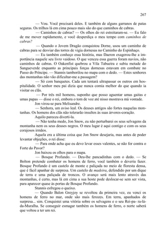 267

           — Vou. Você precisará deles. E também de alguns garranos de patas
seguras. Os trilhos lá em cima pouco mais são do que caminhos de cabras.
            — Caminhos de cabras? — Os olhos do rei estreitaram-se. — Eu falo
de me mover rapidamente, e você desperdiça o meu tempo com caminhos de
cabras?
            — Quando o Jovem Dragão conquistou Dorne, usou um caminho de
cabras para se desviar das torres de vigia dornesas no Caminho do Espinhaço.
            — Eu também conheço essa história, mas Daeron exagerou-lhe a im-
portância naquele seu livro vaidoso. O que venceu essa guerra foram navios, não
caminhos de cabras. O Oakenfist quebrou a Vila Tabueira e subiu metade do
Sangueverde enquanto as principais forças dornesas estavam em combate no
Passo do Príncipe. — Stannis tamborilou no mapa com o dedo. — Estes senhores
das montanhas não vão dificultar-me a passagem?
           — Só com banquetes. Cada um tentará ultrapassar os outros em hos-
pitalidade. O senhor meu pai dizia que nunca comia melhor do que quando ia
visitar os clãs.
            — Por três mil homens, suponho que posso aguentar umas gaitas e
umas papas — disse o rei, embora o tom de voz até nisso mostrava má vontade.
           Jon virou-se para Melisandre.
           — Senhora, um aviso leal. Os deuses antigos são fortes naquelas mon-
tanhas. Os homens dos clãs não tolerarão insultos às suas árvores-coração.
           Aquilo pareceu diverti-la.
            — Não tenha medo, Jon Snow, eu não perturbarei os seus selvagens da
montanha nem os seus deuses negros. O meu lugar é aqui contigo e com os seus
corajosos irmãos.
           Aquela era a última coisa que Jon Snow desejaria, mas antes de poder
levantar objeções, o rei disse:
           — Para onde acha que eu devo levar esses valentes, se não for contra o
Forte do Pavor?
           Jon baixou os olhos para o mapa.
            — Bosque Profundo. — Deu-lhe pancadinhas com o dedo. — Se
Bolton pretende combater os homens de ferro, você também o deveria fazer.
Bosque Profundo é um castelo de monte e paliçada no meio de floresta densa,
que é fácil apanhar de surpresa. Um castelo de madeira, defendido por um dique
de terra e uma paliçada de troncos. O avanço será mais lento através das
montanhas, é certo, mas lá em cima a sua hoste pode deslocar-se sem ser vista,
para aparecer quase às portas de Bosque Profundo.
           Stannis esfregou o queixo.
           — Quando Balon Greyjoy se revoltou da primeira vez, eu venci os
homens de ferro no mar, onde são mais ferozes. Em terra, apanhados de
surpresa... sim. Conquistei uma vitória sobre os selvagens e o seu Rei-pa- ra-lá-
da-Muralha. Se conseguir esmagar também os homens de ferro, o norte saberá
que voltou a ter um rei.
 