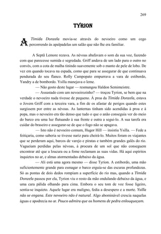 269

                                   TYRION


A
       Tímida Donzela movia-se através do nevoeiro como um cego
      percorrendo às apalpadelas um salão que não lhe era familiar.

         A Septã Lemore rezava. As névoas abafavam o som da sua voz, fazendo
com que parecesse sumida e segredada. Griff andava de um lado para o outro no
convés, com a cota de malha tinindo suavemente sob o manto de pele de lobo. De
vez em quando tocava na espada, como que para se assegurar de que continuava
pendurada do seu flanco. Rolly Campopato empurrava a vara de estibordo,
Yandry a de bombordo. Ysilla manejava o leme.
            — Não gosto deste lugar — resmungou Haldon Semimeistre.
            — Assustado com um nevoeirozinho? — troçou Tyrion, se bem que na
verdade o nevoeiro nada tivesse de pequeno. À proa da Tímida Donzela, estava
o Jovem Griff com a terceira vara, a fim de os afastar de perigos quando estes
surgissem por entre as névoas. As lanternas tinham sido acendidas à proa e à
popa, mas o nevoeiro era tão denso que tudo o que o anão conseguia ver do meio
do barco era uma luz flutuando à sua frente e outra a segui-lo. A sua tarefa era
cuidar do braseiro e assegurar-se de que o fogo não se apagava.
            — Isto não é nevoeiro comum, Hugor Hill — insistiu Ysilla. — Fede a
feitiçaria, como saberia se tivesse nariz para cheirá-lo. Muitos foram os viajantes
que se perderam aqui, barcos de varejo e piratas e também grandes galés do rio.
Vagueiam perdidas pelas névoas, à procura de um sol que não conseguem
encontrar até que a loucura ou a fome reclamam as suas vidas. Há aqui espíritos
inquietos no ar, e almas atormentadas debaixo da água.
            — Ali está uma agora mesmo — disse Tyrion. A estibordo, uma mão
suficientemente grande para esmagar o barco erguia-se das escuras profundezas.
Só as pontas de dois dedos rompiam a superfície do rio mas, quando a Tímida
Donzela passou por ela, Tyrion viu o resto da mão ondulando debaixo da água, e
uma cara pálida olhando para cima. Embora o seu tom de voz fosse ligeiro,
sentia-se inquieto. Aquele lugar era maligno, fedia a desespero e a morte. Ysilla
não se engana. Este nevoeiro não é natural. Algo abominável crescia naquelas
águas e apodrecia no ar. Pouco admira que os homens de pedra enlouqueçam.
 