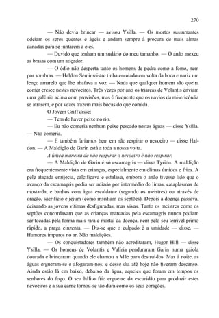 270

          — Não devia brincar — avisou Ysilla. — Os mortos sussurrantes
odeiam os seres quentes e ágeis e andam sempre à procura de mais almas
danadas para se juntarem a eles.
          — Duvido que tenham um sudário do meu tamanho. — O anão mexeu
as brasas com um atiçador.
          — O ódio não desperta tanto os homens de pedra como a fome, nem
por sombras. — Haldon Semimeistre tinha enrolado em volta da boca e nariz um
lenço amarelo que lhe abafava a voz. — Nada que qualquer homem são queira
comer cresce nestes nevoeiros. Três vezes por ano os triarcas de Volantis enviam
uma galé rio acima com provisões, mas é frequente que os navios da misericórdia
se atrasem, e por vezes trazem mais bocas do que comida.
          O Jovem Griff disse:
          — Tem de haver peixe no rio.
          — Eu não comeria nenhum peixe pescado nestas águas — disse Ysilla.
— Não comeria.
          — E também faríamos bem em não respirar o nevoeiro — disse Hal-
don. — A Maldição de Garin está a toda a nossa volta.
          A única maneira de não respirar o nevoeiro é não respirar.
          — A Maldição de Garin é só escamagris — disse Tyrion. A maldição
era frequentemente vista em crianças, especialmente em climas úmidos e frios. A
pele atacada enrijecia, calcificava e estalava, embora o anão tivesse lido que o
avanço da escamagris podia ser adiado por intermédio de limas, cataplasmas de
mostarda, e banhos com água escaldante (segundo os meistres) ou através de
oração, sacrifício e jejum (como insistiam os septões). Depois a doença passava,
deixando as jovens vítimas desfiguradas, mas vivas. Tanto os meistres como os
septões concordavam que as crianças marcadas pela escamagris nunca podiam
ser tocadas pela forma mais rara e mortal da doença, nem pelo seu terrível primo
rápido, a praga cinzenta. — Diz-se que o culpado é a umidade — disse. —
Humores impuros no ar. Não maldições.
          — Os conquistadores também não acreditaram, Hugor Hill — disse
Ysilla. — Os homens de Volantis e Valíria penduraram Garin numa gaiola
dourada e brincaram quando ele chamou a Mãe para destruí-los. Mas à noite, as
águas ergueram-se e afogaram-nos, e desse dia até hoje não tiveram descanso.
Ainda estão lá em baixo, debaixo da água, aqueles que foram em tempos os
senhores do fogo. O seu hálito frio ergue-se da escuridão para produzir estes
nevoeiros e a sua carne tornou-se tão dura como os seus corações.
 