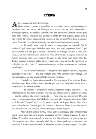 28

                                 TYRION


A       travessou o mar estreito bebendo.
        O navio era pequeno, a sua cabine menor ainda, mas o capitão não queria
deixá-lo subir ao convés. O balançar da coberta sob os pés deixava-lhe o
estômago agitado, e a maldita comida sabia ser ainda pior quando voltava para
cima num vômito. Mas para que queria ele carne de vaca salgada, queijo duro e
pão repleto de vermes quando tinha vinho com que se nutrir? Era tinto e amargo,
muito forte. Às vezes também vomitava o vinho, mas havia sempre mais.
           — O mundo está cheio de vinho — resmungou na umidade fria da
cabine. O pai nunca quis bêbados para nada, mas que importava isso? O pai
estava morto. Foi ele que o matara. Um dardo na barriga, senhor, e todo para
você. Se eu fosse melhor com uma besta teria atravessado essa pica com que me
fizeste, bastardo dum raio. Abaixo do convés não havia nem noite nem dia.
Tyrion contava o tempo pelas idas e vindas do criado de bordo que trazia as
refeições que não comia. O rapaz trazia sempre também uma escova e um balde,
para limpar.
           — Isto é vinho de Dorne? — perguntara-lhe Tyrion uma vez, enquanto
destampava um odre. — Faz-me lembrar uma certa serpente que conheço. Um
tipo engraçado, até que uma montanha lhe caiu em cima.
           O criado de bordo não respondeu. Era um rapaz feio, embora Tyrion
admitisse que fosse melhor aparecido do que um certo anão com meio nariz e
uma cicatriz do olho ao queixo.
           — Te ofendi? — perguntara Tyrion, enquanto o rapaz escovava. — Te
ordenaram para não falar comigo? Ou será que algum anão te vigarizou a mãe?
— aquilo também não obteve resposta. — Para onde nos dirigimos? Diga-me
isso. — Jaime mencionara as Cidades Livres, mas não chegara a dizer qual delas.
— É Bravos? Tyrosh? Myr? — Tyrion teria preferido ir para Dorne. Myrcella é
mais velha do que Tommen, pela lei dornesa o Trono de Ferro é seu. Vou ajudá-
la a reclamar os seus direitos como o Príncipe Oberyn sugeriu.
           Mas Oberyn estava morto, com a cabeça esmagada até se transformar
numa ruína sangrenta pelo punho couraçado de Sor Gregor Clegane. E sem a
Víbora Vermelha para instigá-lo a avançar, iria Doran Martell sequer pensar em
pôr em prática um plano tão arriscado? Em vez disso, pode me acorrentar e me
devolver à minha querida irmã. A Muralha poderia ser mais segura. O Velho
 