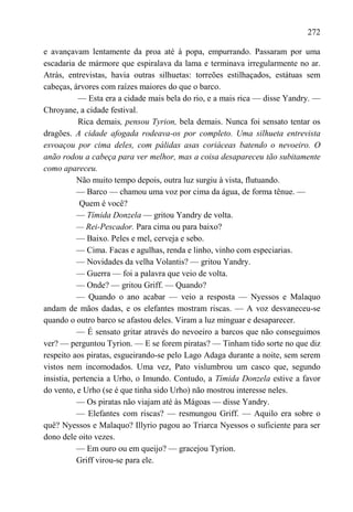 272

e avançavam lentamente da proa até à popa, empurrando. Passaram por uma
escadaria de mármore que espiralava da lama e terminava irregularmente no ar.
Atrás, entrevistas, havia outras silhuetas: torreões estilhaçados, estátuas sem
cabeças, árvores com raízes maiores do que o barco.
           — Esta era a cidade mais bela do rio, e a mais rica — disse Yandry. —
Chroyane, a cidade festival.
           Rica demais, pensou Tyrion, bela demais. Nunca foi sensato tentar os
dragões. A cidade afogada rodeava-os por completo. Uma silhueta entrevista
esvoaçou por cima deles, com pálidas asas coriáceas batendo o nevoeiro. O
anão rodou a cabeça para ver melhor, mas a coisa desapareceu tão subitamente
como apareceu.
           Não muito tempo depois, outra luz surgiu à vista, flutuando.
           — Barco — chamou uma voz por cima da água, de forma tênue. —
            Quem é você?
           — Tímida Donzela — gritou Yandry de volta.
           — Rei-Pescador. Para cima ou para baixo?
           — Baixo. Peles e mel, cerveja e sebo.
           — Cima. Facas e agulhas, renda e linho, vinho com especiarias.
           — Novidades da velha Volantis? — gritou Yandry.
           — Guerra — foi a palavra que veio de volta.
           — Onde? — gritou Griff. — Quando?
           — Quando o ano acabar — veio a resposta — Nyessos e Malaquo
andam de mãos dadas, e os elefantes mostram riscas. — A voz desvaneceu-se
quando o outro barco se afastou deles. Viram a luz minguar e desaparecer.
           — É sensato gritar através do nevoeiro a barcos que não conseguimos
ver? — perguntou Tyrion. — E se forem piratas? — Tinham tido sorte no que diz
respeito aos piratas, esgueirando-se pelo Lago Adaga durante a noite, sem serem
vistos nem incomodados. Uma vez, Pato vislumbrou um casco que, segundo
insistia, pertencia a Urho, o Imundo. Contudo, a Tímida Donzela estive a favor
do vento, e Urho (se é que tinha sido Urho) não mostrou interesse neles.
           — Os piratas não viajam até às Mágoas — disse Yandry.
           — Elefantes com riscas? — resmungou Griff. — Aquilo era sobre o
quê? Nyessos e Malaquo? Illyrio pagou ao Triarca Nyessos o suficiente para ser
dono dele oito vezes.
           — Em ouro ou em queijo? — gracejou Tyrion.
           Griff virou-se para ele.
 