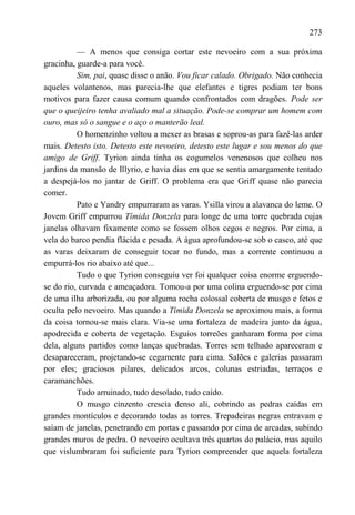 273

          — A menos que consiga cortar este nevoeiro com a sua próxima
gracinha, guarde-a para você.
          Sim, pai, quase disse o anão. Vou ficar calado. Obrigado. Não conhecia
aqueles volantenos, mas parecia-lhe que elefantes e tigres podiam ter bons
motivos para fazer causa comum quando confrontados com dragões. Pode ser
que o queijeiro tenha avaliado mal a situação. Pode-se comprar um homem com
ouro, mas só o sangue e o aço o manterão leal.
          O homenzinho voltou a mexer as brasas e soprou-as para fazê-las arder
mais. Detesto isto. Detesto este nevoeiro, detesto este lugar e sou menos do que
amigo de Griff. Tyrion ainda tinha os cogumelos venenosos que colheu nos
jardins da mansão de Illyrio, e havia dias em que se sentia amargamente tentado
a despejá-los no jantar de Griff. O problema era que Griff quase não parecia
comer.
          Pato e Yandry empurraram as varas. Ysilla virou a alavanca do leme. O
Jovem Griff empurrou Tímida Donzela para longe de uma torre quebrada cujas
janelas olhavam fixamente como se fossem olhos cegos e negros. Por cima, a
vela do barco pendia flácida e pesada. A água aprofundou-se sob o casco, até que
as varas deixaram de conseguir tocar no fundo, mas a corrente continuou a
empurrá-los rio abaixo até que...
          Tudo o que Tyrion conseguiu ver foi qualquer coisa enorme erguendo-
se do rio, curvada e ameaçadora. Tomou-a por uma colina erguendo-se por cima
de uma ilha arborizada, ou por alguma rocha colossal coberta de musgo e fetos e
oculta pelo nevoeiro. Mas quando a Tímida Donzela se aproximou mais, a forma
da coisa tornou-se mais clara. Via-se uma fortaleza de madeira junto da água,
apodrecida e coberta de vegetação. Esguios torreões ganharam forma por cima
dela, alguns partidos como lanças quebradas. Torres sem telhado apareceram e
desapareceram, projetando-se cegamente para cima. Salões e galerias passaram
por eles; graciosos pilares, delicados arcos, colunas estriadas, terraços e
caramanchões.
          Tudo arruinado, tudo desolado, tudo caído.
          O musgo cinzento crescia denso ali, cobrindo as pedras caídas em
grandes montículos e decorando todas as torres. Trepadeiras negras entravam e
saíam de janelas, penetrando em portas e passando por cima de arcadas, subindo
grandes muros de pedra. O nevoeiro ocultava três quartos do palácio, mas aquilo
que vislumbraram foi suficiente para Tyrion compreender que aquela fortaleza
 
