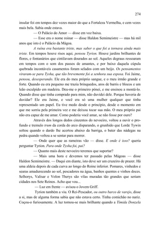 274

insular foi em tempos dez vezes maior do que a Fortaleza Vermelha, e cem vezes
mais bela. Sabia onde estava.
           — O Palácio do Amor — disse em voz baixa.
           — Esse era o nome roinar — disse Haldon Semimeistre — mas há mil
anos que isto é o Palácio da Mágoa.
           A ruína era bastante triste, mas saber o que foi a tornava ainda mais
triste. Em tempos houve risos aqui, pensou Tyrion. Houve jardins brilhantes de
flores, e fontanários que cintilavam dourados ao sol. Aqueles degraus ressoaram
em tempos com o som dos passos de amantes, e por baixo daquela cúpula
quebrada incontáveis casamentos foram selados com um beijo. Os pensamentos
viraram-se para Tysha, que tão brevemente foi a senhora sua esposa. Foi Jaime,
pensou, desesperando. Ele era do meu próprio sangue, e o rneu irmão grande e
forte. Quando eu era pequeno me trazia brinquedos, aros de barris e blocos e um
leão esculpido em madeira. Deu-me o primeiro pónei, e me ensinou a montá-lo.
Quando disse que tinha comprado para mim, não duvidei dele. Porque haveria de
duvidar? Ele era Jaime, e você era só uma mulher qualquer que tinha
representado um papel. Eu tive medo desde o princípio, desde o momento em
que me sorriu pela primeira vez e me deixou tocar sua mão. O meu próprio pai
não era capaz de me amar. Como poderia você amar, se não fosse por ouro?
           Através dos longos dedos cinzentos do nevoeiro, voltou a ouvir o pro-
fundo e tremulo trum da corda do arco disparando, o grunhido que Lorde Tywin
soltou quando o dardo lhe acertou abaixo da barriga, o bater das nádegas na
pedra quando voltou a se sentar para morrer.
           — Onde quer que as rameiras vão — disse. E onde é isso? queria
perguntar Tyrion. Para onde Tysha foi, pai?
           — Quanto mais deste nevoeiro teremos que suportar?
           — Mais uma hora e devemos ter passado pelas Mágoas — disse
Haldon Semimeistre. — Daqui em diante, isto deve ser um cruzeiro de prazer. Há
uma aldeia depois de cada curva ao longo do Roine inferior. Pomares, vinhedos e
searas amadurecendo ao sol, pescadores na água, banhos quentes e vinhos doces.
Selhorys, Valisar e Volon Therys são vilas muradas tão grandes que seriam
cidades nos Sete Reinos. Acho que vou...
            — Luz em frente — avisou o Jovem Griff.
            Tyrion também a viu. O Rei-Pescador, ou outro barco de varejo, disse
a si, mas de alguma forma sabia que não estava certo. Tinha comichão no nariz.
Coçou-o furiosamente. A luz tornou-se mais brilhante quando a Tímida Donzela
 