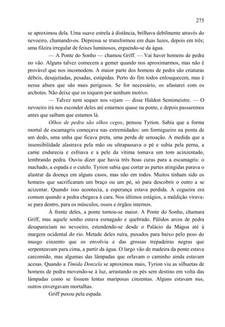 275

se aproximou dela. Uma suave estrela à distância, brilhava debilmente através do
nevoeiro, chamando-os. Depressa se transformou em duas luzes, depois em três;
uma fileira irregular de feixes luminosos, erguendo-se da água.
          — A Ponte do Sonho — chamou Griff. — Vai haver homens de pedra
no vão. Alguns talvez comecem a gemer quando nos aproximarmos, mas não é
provável que nos incomodem. A maior parte dos homens de pedra são criaturas
débeis, desajeitadas, pesadas, estúpidas. Perto do fim todos enlouquecem, mas é
nessa altura que são mais perigosos. Se for necessário, os afastarei com os
archotes. Não deixe que os toquem por nenhum motivo.
          — Talvez nem sequer nos vejam — disse Haldon Semimeistre. — O
nevoeiro irá nos esconder deles até estarmos quase na ponte, e depois passaremos
antes que saibam que estamos lá.
          Olhos de pedra são olhos cegos, pensou Tyrion. Sabia que a forma
mortal de escamagris começava nas extremidades: um formigueiro na ponta de
um dedo, uma unha que ficava preta, uma perda de sensação. A medida que a
insensibilidade alastrava pela mão ou ultrapassava o pé e subia pela perna, a
carne endurecia e esfriava e a pele da vítima tomava um tom acinzentado,
lembrando pedra. Ouviu dizer que havia três boas curas para a escamagris: o
machado, a espada e o cutelo. Tyrion sabia que cortar as partes atingidas parava o
alastrar da doença em alguns casos, mas não em todos. Muitos tinham sido os
homens que sacrificaram um braço ou um pé, só para descobrir o outro a se
acizentar. Quando isso acontecia, a esperança estava perdida. A cegueira era
comum quando a pedra chegava à cara. Nos últimos estágios, a maldição virava-
se para dentro, para os músculos, ossos e órgãos internos.
          À frente deles, a ponte tornou-se maior. A Ponte do Sonho, chamara
Griff, mas aquele sonho estava esmagado e quebrado. Pálidos arcos de pedra
desapareciam no nevoeiro, estendendo-se desde o Palácio da Mágoa até à
margem ocidental do rio. Metade deles ruíra, puxados para baixo pelo peso do
musgo cinzento que os envolvia e das grossas trepadeiras negras que
serpenteavam para cima, a partir da água. O largo vão de madeira da ponte estava
carcomido, mas algumas das lâmpadas que orlavam o caminho ainda estavam
acesas. Quando a Tímida Donzela se aproximou mais, Tyrion viu as silhuetas de
homens de pedra movendo-se à luz, arrastando os pés sem destino em volta das
lâmpadas como se fossem lentas mariposas cinzentas. Alguns estavam nus,
outros envergavam mortalhas.
          Griff puxou pela espada.
 