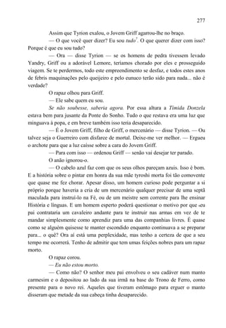 277

          Assim que Tyrion exalou, o Jovem Griff agarrou-lhe no braço.
          — O que você quer dizer? Eu sou tudo7. O que querer dizer com isso?
Porque é que eu sou tudo?
          — Ora — disse Tyrion — se os homens de pedra tivessem levado
Yandry, Griff ou a adorável Lemore, teríamos chorado por eles e prosseguido
viagem. Se te perdermos, todo este empreendimento se desfaz, e todos estes anos
de febris maquinações pelo queijeiro e pelo eunuco terão sido para nada... não é
verdade?
          O rapaz olhou para Griff.
          — Ele sabe quem eu sou.
          Se não soubesse, saberia agora. Por essa altura a Tímida Donzela
estava bem para jusante da Ponte do Sonho. Tudo o que restava era uma luz que
minguava à popa, e em breve também isso teria desaparecido.
          — É o Jovem Griff, filho de Griff, o mercenário — disse Tyrion. — Ou
talvez seja o Guerreiro com disfarce de mortal. Deixe-me ver melhor. — Ergueu
o archote para que a luz caísse sobre a cara do Jovem Griff.
          — Para com isso — ordenou Griff — senão vai desejar ter parado.
          O anão ignorou-o.
          — O cabelo azul faz com que os seus olhos pareçam azuis. Isso é bom.
E a história sobre o pintar em honra da sua mãe tyroshi morta foi tão comovente
que quase me fez chorar. Apesar disso, um homem curioso pode perguntar a si
próprio porque haveria a cria de um mercenário qualquer precisar de uma septã
maculada para instruí-lo na Fé, ou de um meistre sem corrente para lhe ensinar
História e línguas. E um homem esperto poderá questionar o motivo por que seu
pai contrataria um cavaleiro andante para te instruir nas armas em vez de te
mandar simplesmente como aprendiz para uma das companhias livres. É quase
como se alguém quisesse te manter escondido enquanto continuava a se preparar
para... o quê? Ora aí está uma perplexidade, mas tenho a certeza de que a seu
tempo me ocorrerá. Tenho de admitir que tem umas feições nobres para um rapaz
morto.
          O rapaz corou.
          — Eu não estou morto.
          — Como não? O senhor meu pai envolveu o seu cadáver num manto
carmesim e o depositou ao lado da sua irmã na base do Trono de Ferro, como
presente para o novo rei. Aqueles que tiveram estômago para erguer o manto
disseram que metade da sua cabeça tinha desaparecido.
 