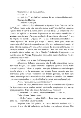 278

          O rapaz recuou um passo, confuso.
          — O seu...?
          —... pai, sim. Tywin da Casa Lannister. Talvez tenha ouvido falar dele.
          O Jovem Griff hesitou.
          — Lannister? O seu pai...
          — ... está morto. Pela minha mão. Se agradar a Vossa Graça me chamar
de Yollo ou Hugor, assim seja, mas saiba que eu nasci Tyrion da Casa Lannister,
legítimo filho de Tywin e Joanna, ambos os quais matei. Os homens lhe dirão
que sou um regicida, um assassino de parentes e um mentiroso, e metade disso é
verdade... mas de resto nós somos um bando de mentirosos, não somos? O seu
pai fingido, por exemplo. Griff, não é? — O anão soltou um risinho abafado. —
Devia agradecer aos deuses por Varys, a Aranha, fazer parte desta sua
conspiração. Griff não teria enganado a maravilha sem pênis por um instante, tal
como não me enganou. Não sou senhor nenhum, diz a nossa senhoria, não sou
cavaleiro nenhum. E eu não sou anão nenhum. Dizer uma coisa não a torna
verdadeira. Quem melhor para criar o filho bebê do Príncipe Rhaegar do que o
querido amigo do Príncipe Rhaegar, Jon Connington, outrora Senhor do Poleiro
do Grifo e Mão do Rei?
          — Cale-se. — A voz de Griff soou preocupada.
          A bombordo do barco, uma enorme mão de pedra estava visível mesmo
por baixo da água. Dois dedos rompiam a superfície. Quantas coisas destas
existem?Perguntou Tyrion a si próprio. Um regato de humidade correu-lhe pela
espinha abaixo e o fez estremecer. As Mágoas foram passando por eles.
Espreitando pelas névoas, vislumbrou um torreão quebrado, um herói sem
cabeça, uma antiga árvore arrancada do chão e virada ao contrário, com enormes
raízes que se contorciam através do telhado e janelas de uma cúpula quebrada.
          Porque é que tudo isto parece tão familiar?
          Mesmo em frente, uma escadaria inclinada de mármore claro ergueu-se
da água escura numa graciosa espiral, terminando abruptamente três metros
acima das cabeças deles. Não, pensou Tyrion, isto não é possível.
          — Em frente. — A voz de Lemore soou trémula. — Uma luz.
          Todos olharam. Todos a viram.
          — O Rei-Pescador — disse Griff. — Esse barco ou outro qualquer
como ele. — Mas voltou a puxar a espada.
          Ninguém disse uma palavra. A Tímida Donzela movia-se com a
corrente. A vela não foi içada desde que haviam penetrado nas Mágoas. Não
 