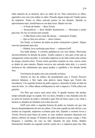 279

tinha maneira de se deslocar salvo ao sabor do rio. Pato semicerrou os olhos,
agarrado à sua vara com ambas as mãos. Passado algum tempo até Yandry parou
de empurrar. Todos os olhos estavam postos na luz distante. Quando se
aproximaram mais, transformou-se em duas luzes. Depois em três.
           — A Ponte do Sonho — disse Tyrion.
           — Inconcebível — disse Haldon Semimeistre. — Deixamos a ponte
para trás. Os rios só correm num sentido.
           — A Mãe Roine corre como lhe deseja — murmurou Yandry.
           — Que os Sete nos salvem — disse Lemore.
           Em frente, os homens de pedra na ponte começaram a gemer. Alguns
estavam apontando para eles.
           — Haldon, leva o príncipe para baixo — ordenou Griff.
           Era tarde demais. A corrente apanhara-os nos seus dentes. Derivaram
inexoravelmente na direção da ponte. Yandry espetou a vara para evitar que se
esmagassem contra um pilar. A estocada empurrou-os de lado contra uma cortina
de musgo cinzento-claro. Tyrion sentiu gavinhas roçando na cara, suaves como
os dedos de uma rameira. Depois ouviu-se um estrondo atrás dele, e o convés
inclinou-se tão subitamente que quase perdeu o equilíbrio e foi atirado borda
fora.
           Um homem de pedra caiu com estrondo no barco.
           Aterrou no teto da cabine, tão pesadamente que a Tímida Donzela
pareceu balançar, e lher rugiu uma palavra numa língua que Tyrion não
reconheceu. Um segundo homem de pedra seguiu-o, aterrando lá atrás ao lado da
cana do leme. As velhas tábuas estilhaçaram-se sob o impacto e Ysilla soltou um
guincho.
           Era Pato que estava mais perto dela. O grande homem não perdeu
tempo tentando pegar na espada. Em vez disso, brandiu a vara, batendo com ela
no peito do homem de pedra e atirando-o para fora do barco, para o rio, onde o
homem se afundou de imediato sem soltar um som.
           Griff caiu sobre o segundo homem de pedra no instante em que este
desceu desajeitadamente do teto da cabine. Com uma espada na mão direita e um
archote na esquerda, empurrou a.criatura para trás. Quando a corrente levou a
Tímida Donzela para baixo da ponte, as suas sombras mutantes dançaram nos
pilares cobertos de musgo. O homem de pedra deslocou-se para a popa, e Pato
bloqueou o caminho, de vara na mão. Quando foi para frente, Haldon
Semimeistre brandiu um segundo archote contra ele e o empurrou para trás. Não
 