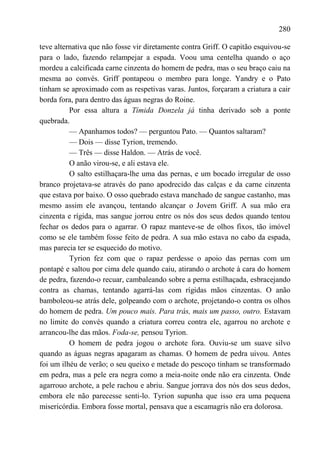 280

teve alternativa que não fosse vir diretamente contra Griff. O capitão esquivou-se
para o lado, fazendo relampejar a espada. Voou uma centelha quando o aço
mordeu a calcificada carne cinzenta do homem de pedra, mas o seu braço caiu na
mesma ao convés. Griff pontapeou o membro para longe. Yandry e o Pato
tinham se aproximado com as respetivas varas. Juntos, forçaram a criatura a cair
borda fora, para dentro das águas negras do Roine.
          Por essa altura a Tímida Donzela já tinha derivado sob a ponte
quebrada.
          — Apanhamos todos? — perguntou Pato. — Quantos saltaram?
          — Dois — disse Tyrion, tremendo.
          — Três — disse Haldon. — Atrás de você.
          O anão virou-se, e ali estava ele.
          O salto estilhaçara-lhe uma das pernas, e um bocado irregular de osso
branco projetava-se através do pano apodrecido das calças e da carne cinzenta
que estava por baixo. O osso quebrado estava manchado de sangue castanho, mas
mesmo assim ele avançou, tentando alcançar o Jovem Griff. A sua mão era
cinzenta e rígida, mas sangue jorrou entre os nós dos seus dedos quando tentou
fechar os dedos para o agarrar. O rapaz manteve-se de olhos fixos, tão imóvel
como se ele também fosse feito de pedra. A sua mão estava no cabo da espada,
mas parecia ter se esquecido do motivo.
          Tyrion fez com que o rapaz perdesse o apoio das pernas com um
pontapé e saltou por cima dele quando caiu, atirando o archote à cara do homem
de pedra, fazendo-o recuar, cambaleando sobre a perna estilhaçada, esbracejando
contra as chamas, tentando agarrá-las com rígidas mãos cinzentas. O anão
bamboleou-se atrás dele, golpeando com o archote, projetando-o contra os olhos
do homem de pedra. Um pouco mais. Para trás, mais um passo, outro. Estavam
no limite do convés quando a criatura correu contra ele, agarrou no archote e
arrancou-lhe das mãos. Foda-se, pensou Tyrion.
          O homem de pedra jogou o archote fora. Ouviu-se um suave silvo
quando as águas negras apagaram as chamas. O homem de pedra uivou. Antes
foi um ilhéu de verão; o seu queixo e metade do pescoço tinham se transformado
em pedra, mas a pele era negra como a meia-noite onde não era cinzenta. Onde
agarrouo archote, a pele rachou e abriu. Sangue jorrava dos nós dos seus dedos,
embora ele não parecesse senti-lo. Tyrion supunha que isso era uma pequena
misericórdia. Embora fosse mortal, pensava que a escamagris não era dolorosa.
 