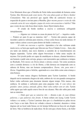 29

Urso Mormont disse que a Patrulha da Noite tinha necessidade de homens como
Tyrion. Mas Mormont pode estar morto. Por esta altura pode ser Slynt o Senhor
Comandante. Não era provável que aquele filho de carniceiro tivesse se
esquecido de quem o enviara para a Muralha. Quer mesmo passar o resto da vida
comendo carne de vaca salgada e papas de aveia com assassinos e ladrões? Não
que o resto da sua vida fosse durar muito. Janos Slynt trataria disso.
          O criado de bordo molhou a escova e continuou esfregando
intrepidamente.
          — Alguma vez visitaste as casas de prazer de Lys? — inquiriu o anão.
— Poderá ser para lá que as rameiras vão? — Tyrion não parecia capaz de
recordar a palavra valiriana para rameira, e fosse como fosse era tarde demais. O
rapaz voltou a atirar a escova para dentro do balde e retirou-se.
          O vinho me enevoou o espírito. Aprendera a ler alto valiriano ainda
muito novo, se bem que aquilo que falavam nas Nove Cidades Livres… bem, não
era tanto um dialeto, mas nove dialetos a caminho de se transformarem em
línguas separadas. Tyrion sabia algum bravosiano e tinha umas noções de
myrano. Em tyroshi podia ser capaz de amaldiçoar os deuses, chamar batoteiro a
um homem e pedir uma cerveja, graças a um mercenário que conheceu a tempos
no Rochedo. Pelo menos em Dorne falam o idioma comum. Tal como acontecia
com a comida dornesa e a lei de Dorne, a fala dornesa era temperada com os
sabores de Roine, mas um homem compreendia-a. Dorne, sim, para mim é
Dorne. Engatinhou para o beliche, agarrando-se a essa ideia como uma criança a
uma boneca.
          O sono nunca chegava facilmente para Tyrion Lannister. A bordo
daquele navio raramente chegava de todo, embora de vez em quando conseguisse
beber vinho suficiente para desmaiar durante algum tempo. Pelo menos, não
sonhava. Já sonhara o suficiente para uma pequena vida. E com tolices tão
grandes: amor, justiça, amizade, glória. Mais valia sonhar com ser alto. Tyrion
sabia agora que tudo aquilo estava fora do seu alcance. Mas não sabia para onde
iam as rameiras.
          — Onde quer que as rameiras vão — dissera o pai. As suas últimas
palavras, e que palavras elas foram. A besta soltara um tuang, Lorde Tywin
voltara a se sentar, e Tyrion Lannister dera por si a bambolear-se pelas trevas
com Varys a seu lado. Devia ter voltado a descer a chaminé, duzentos e trinta
degraus até ao local onde brasas cor de laranja brilhavam na boca de um dragão
de ferro. Não se lembrava de nada disso. Só do som que a besta fizera, e do fedor
 