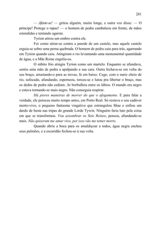 281

          — Afaste-se! — gritou alguém, muito longe, e outra voz disse: — O
príncipe! Protege o rapaz! — o homem de pedra cambaleou em frente, de mãos
estendidas e tentando agarrar.
          Tyrion atirou um ombro contra ele.
          Foi como atirar-se contra a parede de um castelo, mas aquele castelo
erguia-se sobre uma perna quebrada. O homem de pedra caiu para trás, agarrando
em Tyrion quando caiu. Atingiram o rio levantando uma monumental quantidade
de água, e a Mãe Roine engoliu-os.
          O súbito frio atingiu Tyrion como um martelo. Enquanto se afundava,
sentiu uma mão de pedra a apalpando a sua cara. Outra fechava-se em volta do
seu braço, arrastando-o para as trevas, lá em baixo. Cego, com o nariz cheio de
rio, sufocado, afundando, esperneou, torceu-se e lutou pra libertar o braço, mas
os dedos de pedra não cediam. Ar borbulhou entre os lábios. O mundo era negro
e estava tornando-se mais negro. Não conseguia respirar.
          Há piores maneiras de morrer do que o afogamento. E para falar a
verdade, ele pereceu muito tempo antes, em Porto Real. Só restava o seu cadáver
morto-vivo, o pequeno fantasma vingativo que estrangulou Shae e enfiou um
dardo de besta nas tripas do grande Lorde Tywin. Ninguém faria luto pela coisa
em que se transformou. Vou assombrar os Sete Reinos, pensou, afundando-se
mais. Não quiseram me amar vivo, por isso vão me temer morto.
          Quando abriu a boca para os amaldiçoar a todos, água negra encheu
seus pulmões, e a escuridão fechou-se à sua volta.
 