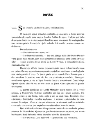 282

                                   DAVOS



—S           ua senhoria vai te ouvir agora, contrabandista.

          O cavaleiro usava armadura prateada, as caneleiras e luvas estavam
incrustadas de nigelo para sugerir frondes fluidas de algas. O elmo que tinha
debaixo do braço era a cabeça do rei bacalhau, com uma coroa de madrepérola e
uma barba espetada de azeviche e jade. A barba dele era tão cinzenta como o mar
de inverno.
          Davos levantou-se.
          — Posso saber o seu nome, sor?
          — Sor Marlon Manderly. — Era uma cabeça mais alto do que Davos e
vinte quilos mais pesado, com olhos cinzentos de ardósia e uma forma altiva de
falar. — Tenho a honra de ser primo do Lorde Wyman, e comandante da sua
guarnição. Siga-me.
          Davos veio a Porto Branco como emissário, mas o tinham transformado
em cativo. Os seus aposentos eram grandes, arejados e mobilados com elegância,
mas havia guardas à porta. Da janela podia ver as ruas de Porto Branco para lá
das muralhas do castelo, mas não lhe era permitido percorrê-las. Conseguia
também ver o porto, e vira a Alegre Parteira descer o braço do mar. Casso Mogat
esperou quatro dias em vez de três antes de partir. Outra quinzena se passou
desde então.
          A guarda doméstica do Lorde Manderly usava mantos de lã verde
azulada, e transportava tridentes prateados em vez das lanças comuns. Um
guarda seguiu à sua frente, outro atrás e um de cada lado. Passaram pelos
estandartes desbotados, escudos quebrados e espadas enferrujadas de uma
centena de antigas vitórias, e por uma vintena de esculturas de madeira, estaladas
e corroídas por vermes, que só podiam ter adornado as proas de navios.
          Dois tritões de mármore flanqueavam a corte de sua senhoria, primos
menores de Pés-de-Peixe. Quando os guardas escancararam as portas, um arauto
baseu com a base do bastão contra um velho assoalho de madeira.
          — Sor Davos da Casa Seaworth — gritou numa voz ressonante.
 