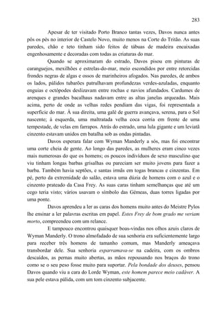 283

          Apesar de ter visitado Porto Branco tantas vezes, Davos nunca antes
pôs os pés no interior de Castelo Novo, muito menos na Corte do Tritão. As suas
paredes, chão e teto tinham sido feitos de tábuas de madeira encaixadas
engenhosamente e decoradas com todas as criaturas do mar.
          Quando se aproximaram do estrado, Davos pisou em pinturas de
caranguejos, mexilhões e estrelas-do-mar, meio escondidos por entre retorcidas
frondes negras de algas e ossos de marinheiros afogados. Nas paredes, de ambos
os lados, pálidos tubarões patrulhavam profundezas verdes-azuladas, enquanto
enguias e octópodes deslizavam entre rochas e navios afundados. Cardumes de
arenques e grandes bacalhaus nadavam entre as altas janelas arqueadas. Mais
acima, perto de onde as velhas redes pendiam das vigas, foi representada a
superfície do mar. À sua direita, uma galé de guerra avançava, serena, para o Sol
nascente; à esquerda, uma maltratada velha coca corria em frente de uma
tempestade, de velas em farrapos. Atrás do estrado, uma lula gigante e um leviatã
cinzento estavam unidos em batalha sob as ondas pintadas.
          Davos esperara falar com Wyman Manderly a sós, mas foi encontrar
uma corte cheia de gente. Ao longo das paredes, as mulheres eram cinco vezes
mais numerosas do que os homens; os poucos indivíduos de sexo masculino que
viu tinham longas barbas grisalhas ou pareciam ser muito jovens para fazer a
barba. Também havia septões, e santas irmãs em togas brancas e cinzentas. Em
pé, perto da extremidade do salão, estava uma dúzia de homens com o azul e o
cinzento prateado da Casa Frey. As suas caras tinham semelhanças que até um
cego teria visto; vários usavam o símbolo das Gémeas, duas torres ligadas por
uma ponte.
          Davos aprendeu a ler as caras dos homens muito antes do Meistre Pylos
lhe ensinar a ler palavras escritas em papel. Estes Frey de bom grado me veriam
morto, compreendeu com um relance.
          E tampouco encontrou quaisquer boas-vindas nos olhos azuis claros de
Wyman Manderly. O trono almofadado de sua senhoria era suficientemente largo
para receber três homens de tamanho comum, mas Manderly ameaçava
transbordar dele. Sua senhoria esparramava-se na cadeira, com os ombros
descaídos, as pernas muito abertas, as mãos repousando nos braços do trono
como se o seu peso fosse muito para suportar. Pela bondade dos deuses, pensou
Davos quando viu a cara do Lorde Wyman, este homem parece meio cadáver. A
sua pele estava pálida, com um tom cinzento subjacente.
 