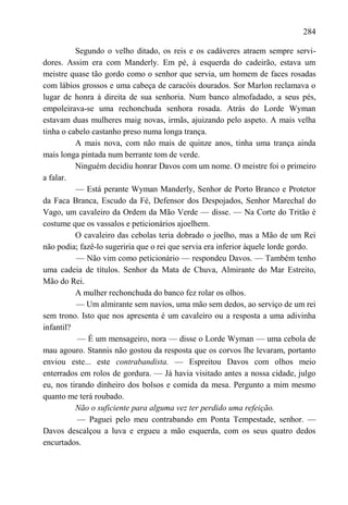 284

          Segundo o velho ditado, os reis e os cadáveres atraem sempre servi-
dores. Assim era com Manderly. Em pé, à esquerda do cadeirão, estava um
meistre quase tão gordo como o senhor que servia, um homem de faces rosadas
com lábios grossos e uma cabeça de caracóis dourados. Sor Marlon reclamava o
lugar de honra à direita de sua senhoria. Num banco almofadado, a seus pés,
empoleirava-se uma rechonchuda senhora rosada. Atrás do Lorde Wyman
estavam duas mulheres maig novas, irmãs, ajuizando pelo aspeto. A mais velha
tinha o cabelo castanho preso numa longa trança.
          A mais nova, com não mais de quinze anos, tinha uma trança ainda
mais longa pintada num berrante tom de verde.
          Ninguém decidiu honrar Davos com um nome. O meistre foi o primeiro
a falar.
          — Está perante Wyman Manderly, Senhor de Porto Branco e Protetor
da Faca Branca, Escudo da Fé, Defensor dos Despojados, Senhor Marechal do
Vago, um cavaleiro da Ordem da Mão Verde — disse. — Na Corte do Tritão é
costume que os vassalos e peticionários ajoelhem.
          O cavaleiro das cebolas teria dobrado o joelho, mas a Mão de um Rei
não podia; fazê-lo sugeriria que o rei que servia era inferior àquele lorde gordo.
          — Não vim como peticionário — respondeu Davos. — Também tenho
uma cadeia de títulos. Senhor da Mata de Chuva, Almirante do Mar Estreito,
Mão do Rei.
          A mulher rechonchuda do banco fez rolar os olhos.
          — Um almirante sem navios, uma mão sem dedos, ao serviço de um rei
sem trono. Isto que nos apresenta é um cavaleiro ou a resposta a uma adivinha
infantil?
           — É um mensageiro, nora — disse o Lorde Wyman — uma cebola de
mau agouro. Stannis não gostou da resposta que os corvos lhe levaram, portanto
enviou este... este contrabandista. — Espreitou Davos com olhos meio
enterrados em rolos de gordura. — Já havia visitado antes a nossa cidade, julgo
eu, nos tirando dinheiro dos bolsos e comida da mesa. Pergunto a mim mesmo
quanto me terá roubado.
          Não o suficiente para alguma vez ter perdido uma refeição.
           — Paguei pelo meu contrabando em Ponta Tempestade, senhor. —
Davos descalçou a luva e ergueu a mão esquerda, com os seus quatro dedos
encurtados.
 