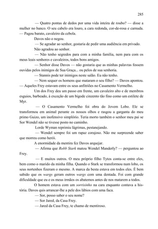 285

          — Quatro pontas de dedos por uma vida inteira de roubo? — disse a
mulher no banco. O seu cabelo era louro, a cara redonda, cor-de-rosa e carnuda.
— Pagou barato, cavaleiro da cebola.
          Davos não o negou.
          — Se agradar ao senhor, gostaria de pedir uma audiência em privado.
          Não agradou ao senhor.
          — Não tenho segredos para com a minha família, nem para com os
meus leais senhores e cavaleiros, todos bons amigos.
          — Senhor disse Davos — não gostaria que as minhas palavras fossem
ouvidas pelos inimigos de Sua Graça... ou pelos de sua senhoria.
          — Stannis pode ter inimigos neste salão. Eu não tenho.
          — Nem sequer os homens que mataram o seu filho? — Davos apontou.
— Aqueles Frey estavam entre os seus anfitriões no Casamento Vermelho.
          Um dos Frey deu um passo em frente, um cavaleiro alto e de membros
esguios, barbeado, à exceção de um bigode cinzento tão fino como um estilete de
Myr.
           — O Casamento Vermelho foi obra do Jovem Lobo. Ele se
transformou em animal perante os nossos olhos e rasgou a garganta do meu
primo Guizo, um inofensivo simplório. Teria morto também o senhor meu pai se
Sor Wendel não se tivesse posto no caminho.
          Lorde Wyman reprimiu lágrimas, pestanejando.
          — Wendel sempre foi um rapaz corajoso. Não me surpreende saber
que morreu como herói.
          A enormidade da mentira fez Davos arquejar.
          — Afirma que Robb Stark matou Wendel Manderly? — perguntou ao
Frey.
          — E muitos outros. O meu próprio filho Tytos conta-se entre eles,
bem como o marido da minha filha. Quando o Stark se transformou num lobo, os
seus nortenhos fizeram o mesmo. A marca da besta estava em todos eles. É bem
sabido que os wargs geram outros wargs com uma dentada. Foi com grande
dificuldade que eu e os meus irmãos os abatemos antes de nos matarem a todos.
          O homem estava com um sorrisinho na cara enquanto contava a his-
tória. Davos quis arrancar-lhe a pele dos lábios com uma faca.
          — Sor, posso saber o seu nome?
          — Sor Jared, da Casa Frey.
          — Jared da Casa Frey, te chamo de mentiroso.
 