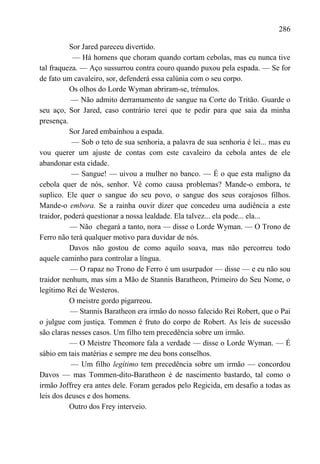 286

          Sor Jared pareceu divertido.
           — Há homens que choram quando cortam cebolas, mas eu nunca tive
tal fraqueza. — Aço sussurrou contra couro quando puxou pela espada. — Se for
de fato um cavaleiro, sor, defenderá essa calúnia com o seu corpo.
          Os olhos do Lorde Wyman abriram-se, trémulos.
           — Não admito derramamento de sangue na Corte do Tritão. Guarde o
seu aço, Sor Jared, caso contrário terei que te pedir para que saia da minha
presença.
          Sor Jared embainhou a espada.
           — Sob o teto de sua senhoria, a palavra de sua senhoria é lei... mas eu
vou querer um ajuste de contas com este cavaleiro da cebola antes de ele
abandonar esta cidade.
           — Sangue! — uivou a mulher no banco. — É o que esta maligno da
cebola quer de nós, senhor. Vê como causa problemas? Mande-o embora, te
suplico. Ele quer o sangue do seu povo, o sangue dos seus corajosos filhos.
Mande-o embora. Se a rainha ouvir dizer que concedeu uma audiência a este
traidor, poderá questionar a nossa lealdade. Ela talvez... ela pode... ela...
           — Não chegará a tanto, nora — disse o Lorde Wyman. — O Trono de
Ferro não terá qualquer motivo para duvidar de nós.
          Davos não gostou de como aquilo soava, mas não percorreu todo
aquele caminho para controlar a língua.
           — O rapaz no Trono de Ferro é um usurpador — disse — e eu não sou
traidor nenhum, mas sim a Mão de Stannis Baratheon, Primeiro do Seu Nome, o
legítimo Rei de Westeros.
          O meistre gordo pigarreou.
           — Stannis Baratheon era irmão do nosso falecido Rei Robert, que o Pai
o julgue com justiça. Tommen é fruto do corpo de Robert. As leis de sucessão
são claras nesses casos. Um filho tem precedência sobre um irmão.
          — O Meistre Theomore fala a verdade — disse o Lorde Wyman. — É
sábio em tais matérias e sempre me deu bons conselhos.
           — Um filho legítimo tem precedência sobre um irmão — concordou
Davos — mas Tommen-dito-Baratheon é de nascimento bastardo, tal como o
irmão Joffrey era antes dele. Foram gerados pelo Regicida, em desafio a todas as
leis dos deuses e dos homens.
          Outro dos Frey interveio.
 