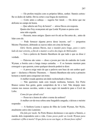 287

          — Ele profere traições com os próprios lábios, senhor. Stannis cortou-
lhe os dedos de ladrão. Devia cortar a sua língua de mentiroso.
          — Corte antes a cabeça — sugeriu Sor Jared. — Ou deixe que me
defronte no campo de honra.
          — Que saberia um Frey de honra? — atirou Davos em resposta.
          Quatro dos Frey avançaram até que Lorde Wyman os parou com
          uma mão erguida.
          — Recuem, meus amigos. Quero ouvi-lo até ao fim antes de... antes de
lidar com ele.
          — Pode fornecer alguma prova desse incesto, sor? — perguntou
Meistre Theomore, dobrando as suaves mãos em cima da barriga.
          Edric Storm, pensou Davos, mas o mandei para longey para o outro
lado do mar estreitoy a fim de o manter a salvo dos fogos de Melisandre.
          — Tem a palavra de Stannis Baratheon de que tudo o que eu disse é
verdade.
          — Palavras são vento — disse a jovem por trás do cadeirão do Lorde
Wyman, a bonita com a longa trança castanha. — E os homens mentem para
conseguir o que querem, como qualquer donzela poderá te dizer.
          — A prova exige mais do que a palavra sem base de um senhor qual-
quer — declarou o Meistre Theomore. — Stannis Baratheon não seria o primeiro
homem a mentir para conquistar um trono.
          A mulher rosada apontou um dedo rechonchudo a Davos.
          — Não queremos nada com traição nenhuma, homem. Em Porto
Branco somos boa gente, gente cumpridora da lei e leal. Não despeje mais
veneno nos nossos ouvidos, senão o meu sogro irá mandá-lo para o Covil do
Lobo.
          Como foi que ofendi esta?
          — Posso ter a honra de saber o nome da senhora?
          A mulher cor-de-rosa soltou uma fungadela zangada, e deixou o meistre
responder.
          — A Senhora Leona é esposa do filho de Lorde Wyman, Sor Wylis,
atualmente cativo dos Lannister.
          Ela fala por medo. Se Porto Branco declarasse o seu apoio a Stannis, o
marido dela responderia com a vida. Como posso pedir ao Lorde Wyman para
condenar o filho à morte? O que faria eu no seu lugar, se Devan fosse refém?
 
