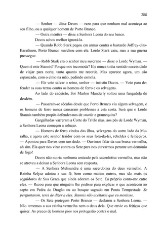 288

           — Senhor — disse Davos — rezo para que nenhum mal aconteça ao
seu filho, ou a qualquer homem de Porto Branco.
           — Outra mentira — disse a Senhora Leona do seu banco.
           Davos achou melhor ignorá-la.
           — Quando Robb Stark pegou em armas contra o bastardo Joffrey-dito-
Baratheon, Porto Branco marchou com ele. Lorde Stark caiu, mas a sua guerra
prossegue.
            — Robb Stark era o senhor meu suserano — disse o Lorde Wyman. —
Quem é este Stannis? Porque nos incomoda? Ele nunca tinha sentido necessidade
de viajar para norte, tanto quanto me recorde. Mas aparece agora, um cão
espancado, com o elmo na mão, pedindo esmola.
           — Ele veio salvar o reino, senhor — insistiu Davos. — Veio para de-
fender as suas terras contra os homens de ferro e os selvagens.
           Ao lado do cadeirão, Sor Marlon Manderly soltou uma fungadela de
desdém.
           — Passaram-se séculos desde que Porto Branco viu algum selvagem, e
os homens de ferro nunca causaram problemas a esta costa. Será que o Lorde
Stannis também propôs defender-nos de snarks e gramequins?
           Gargalhadas varreram a Corte do Tritão mas, aos pés de Lorde Wyman,
a Senhora Leona começou a soluçar.
           — Homens de ferro vindos das ilhas, selvagens do outro lado da Mu-
ralha, e agora este senhor traidor com os seus fora-da-lei, rebeldes e feiticeiros.
— Apontou para Davos com um dedo. — Ouvimos falar da sua bruxa vermelha,
ah sim. Ela quer nos virar contra os Sete para nos curvarmos perante um demónio
de fogo!
           Davos não nutria nenhuma amizade pela sacerdotisa vermelha, mas não
se atreveu a deixar a Senhora Leona sem resposta.
           — A Senhora Melisandre é uma sacerdotisa do deus vermelho. A
Rainha Selyse adotou a sua fé, bem como muitos outros, mas são mais os
seguidores de Sua Graça que ainda adoram os Sete. Eu próprio conto-me entre
eles. — Rezou para que ninguém lhe pedisse para explicar o que aconteceu ao
septo em Pedra do Dragão ou ao bosque sagrado em Ponta Tempestade. Se
perguntarem, terei de dizer a eles. Stannis não aceitaria que eu mentisse.
           — Os Sete protegem Porto Branco — declarou a Senhora Leona. —
Não tememos a sua rainha vermelha nem o deus dela. Que envie os feitiços que
quiser. As preces de homens pios nos protegerão contra o mal.
 